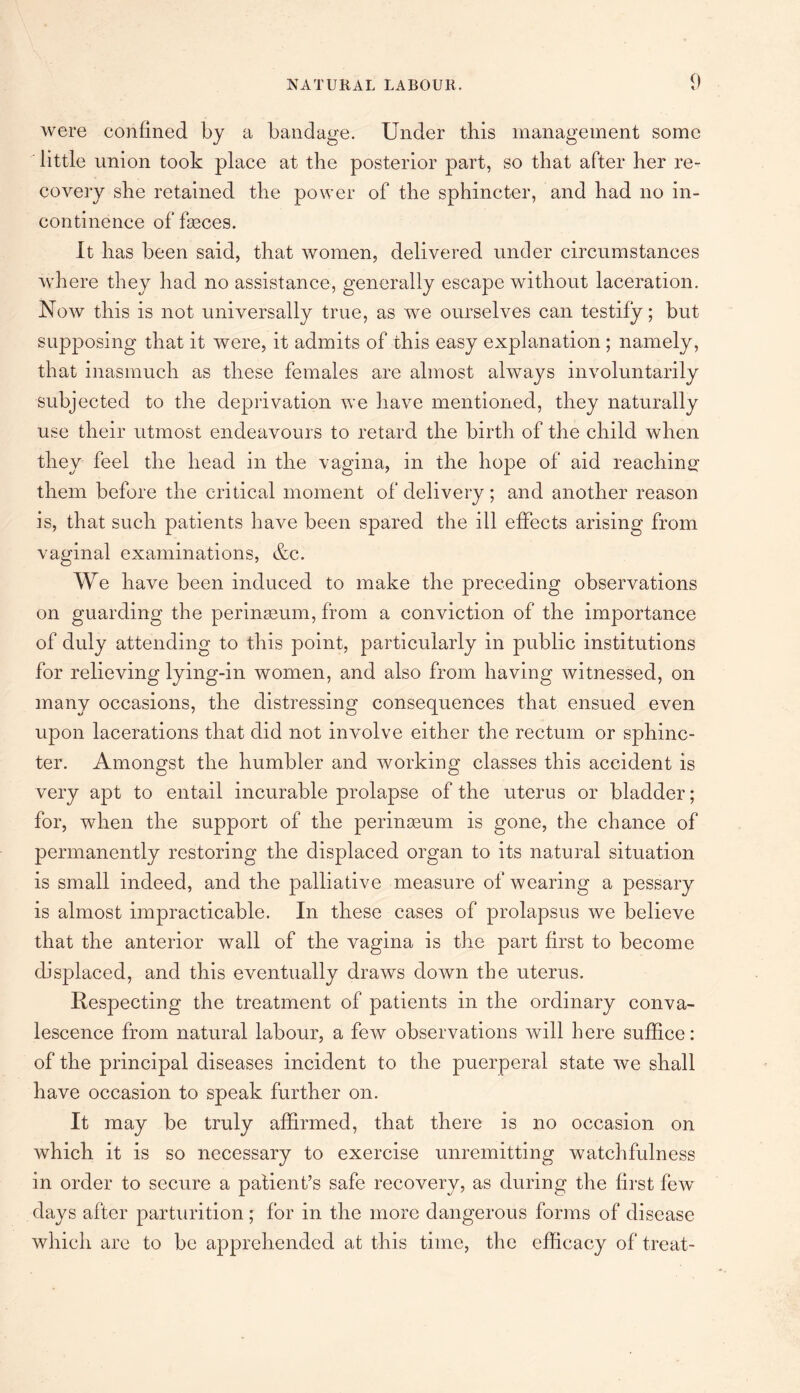 were confined by a bandage. Under this management some little union took place at the posterior part, so that after her re¬ covery she retained the power of the sphincter, and had no in¬ continence of feces. It has been said, that women, delivered under circumstances where they had no assistance, generally escape without laceration. Now this is not universally true, as we ourselves can testify; but supposing that it were, it admits of this easy explanation ; namely, that inasmuch as these females are almost always involuntarily subjected to the deprivation we have mentioned, they naturally use their utmost endeavours to retard the birth of the child when they feel the head in the vagina, in the hope of aid reaching them before the critical moment of delivery; and another reason is, that such patients have been spared the ill effects arising from vaginal examinations, &c. We have been induced to make the preceding observations on guarding the perinasum, from a conviction of the importance of duly attending to this point, particularly in public institutions for relieving lying-in women, and also from having witnessed, on many occasions, the distressing consequences that ensued even upon lacerations that did not involve either the rectum or sphinc¬ ter. Amongst the humbler and working classes this accident is very apt to entail incurable prolapse of the uterus or bladder; for, when the support of the perinseum is gone, the chance of permanently restoring the displaced organ to its natural situation is small indeed, and the palliative measure of wearing a pessary is almost impracticable. In these cases of prolapsus we believe that the anterior wall of the vagina is the part first to become displaced, and this eventually draws down the uterus. Respecting the treatment of patients in the ordinary conva¬ lescence from natural labour, a few observations will here suffice: of the principal diseases incident to the puerperal state we shall have occasion to speak further on. It may be truly affirmed, that there is no occasion on which it is so necessary to exercise unremitting watchfulness in order to secure a patient’s safe recovery, as during the first few days after parturition; for in the more dangerous forms of disease which are to be apprehended at this time, the efficacy of treat-