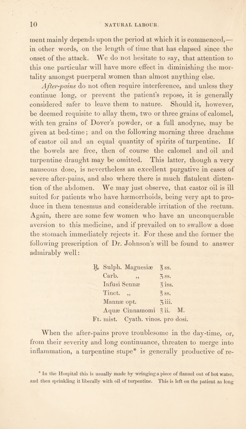 inent mainly depends upon the period at which it is commenced,— in other words, on the length of time that has elapsed since the onset of the attack. We do not hesitate to say, that attention to this one particular will have more effect in diminishing the mor¬ tality amongst puerperal women than almost anything else. After-pains do not often require interference, and unless they continue long, or prevent the patient’s repose, it is generally considered safer to leave them to nature. Should it, however, be deemed requisite to allay them, two or three grains of calomel, with ten grains of Dover’s powder, or a full anodyne, may be given at bed-time; and on the following morning three drachms of castor oil and an equal quantity of spirits of turpentine. If the bowels are free, then of course the calomel and oil and turpentine draught may be omitted. This latter, though a very nauseous dose, is nevertheless an excellent purgative in cases of severe after-pains, and also where there is much flatulent disten¬ tion of the abdomen. We may just observe, that castor oil is ill suited for patients who have haemorrhoids, being very apt to pro¬ duce in them tenesmus and considerable irritation of the rectum. Again, there are some few women who have an unconquerable aversion to this medicine, and if prevailed on to swallow a dose the stomach immediately rejects it. For these and the former the following prescription of Dr. Johnson’s will be found to answer admirably well: Ijo Sulpli. Magnesiee $ ss. Carb. ,, 5 ss. Infusi Sennas Biss. Tinct. ,, § ss. Mannas opt. 3 hi- Aquae Cinnamomi $ ii. M. Ft. mist. Cyath. vinos, pro dosi. When the after-pains prove troublesome in the day-time, or, from their severity and long continuance, threaten to merge into inflammation, a turpentine stupe* is generally productive of re- * In the Hospital this is usually made by wringing a piece of flannel out of hot water, and then sprinkling it liberally with oil of turpentine. This is left on the patient as long