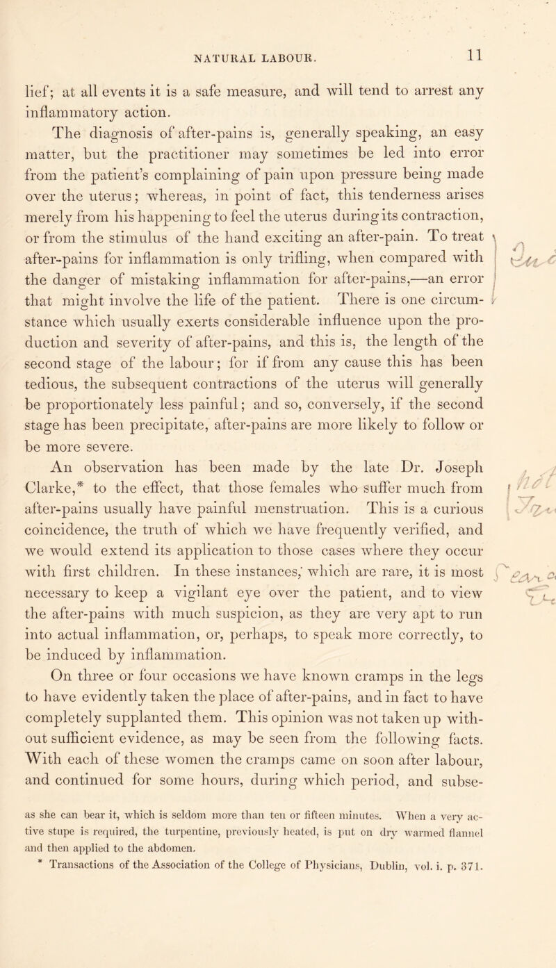 lief; at all events it is a safe measure, and will tend to arrest any inflammatory action. The diagnosis of after-pains is, generally speaking, an easy matter, but the practitioner may sometimes be led into error from the patient’s complaining of pain upon pressure being made over the uterus; whereas, in point of fact, this tenderness arises merely from his happening to feel the uterus during its contraction, or from the stimulus of the hand exciting an after-pain. To treat after-pains for inflammation is only trifling, when compared with the danger of mistaking inflammation for after-pains,—an error that might involve the life of the patient. There is one circum¬ stance which usually exerts considerable influence upon the pro¬ duction and severity of after-pains, and this is, the length of the second stage of the labour; for if from any cause this has been tedious, the subsequent contractions of the uterus will generally be proportionately less painful; and so, conversely, if the second stage has been precipitate, after-pains are more likely to follow or be more severe. An observation has been made by the late Dr. Joseph Clarke,* to the effect, that those females who suffer much from after-pains usually have painful menstruation. This is a curious coincidence, the truth of which we have frequently verified, and we would extend its application to those cases where they occur with first children. In these instances,' which are rare, it is most necessary to keep a vigilant eye over the patient, and to view the after-pains with much suspicion, as they are very apt to run into actual inflammation, or, perhaps, to speak more correctly, to be induced by inflammation. On three or four occasions we have known cramps in the legs to have evidently taken the place of after-pains, and in fact to have completely supplanted them. This opinion was not taken up with¬ out sufficient evidence, as may be seen from the following facts. With each of these women the cramps came on soon after labour, and continued for some hours, during which period, and subse¬ as she can bear it, which is seldom more than ten or fifteen minutes. When a very ac¬ tive stupe is required, the turpentine, previously heated, is put on dry warmed flannel and then applied to the abdomen. * Transactions of the Association of the College of Physicians, Dublin, vol. i. p. 371.