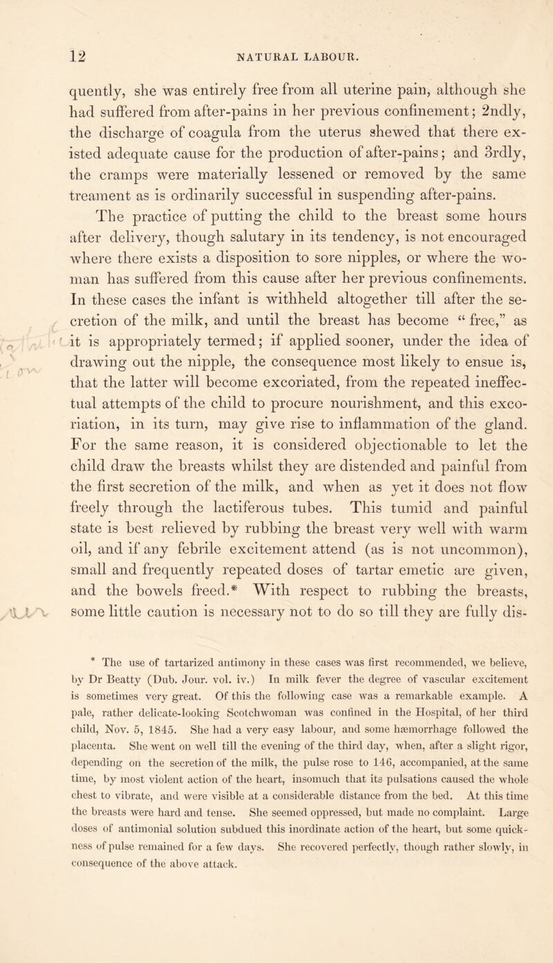 quently, she was entirely free from all uterine pain, although she had suffered from after-pains in her previous confinement; 2ndly, the discharge of coagula from the uterus shewed that there ex¬ isted adequate cause for the production of after-pains; and 3rdly, the cramps were materially lessened or removed by the same treament as is ordinarily successful in suspending after-pains. The practice of putting the child to the breast some hours after delivery, though salutary in its tendency, is not encouraged where there exists a disposition to sore nipples, or where the wo¬ man has suffered from this cause after her previous confinements. In these cases the infant is withheld altogether till after the se¬ cretion of the milk, and until the breast has become “ free,” as it is appropriately termed; if applied sooner, under the idea of drawing out the nipple, the consequence most likely to ensue is, that the latter will become excoriated, from the repeated ineffec¬ tual attempts of the child to procure nourishment, and this exco¬ riation, in its turn, may give rise to inflammation of the gland. For the same reason, it is considered objectionable to let the child draw the breasts whilst they are distended and painful from the first secretion of the milk, and when as yet it does not flow freely through the lactiferous tubes. This tumid and painful state is best relieved by rubbing the breast very well with warm oil, and if any febrile excitement attend (as is not uncommon), small and frequently repeated doses of tartar emetic are given, and the bowels freed. * With respect to rubbing the breasts, some little caution is necessary not to do so till they are fully dis- * The use of tartarized antimony in these cases was first recommended, we believe, by Dr Beatty (Dub. Jour. vol. iv.) In milk fever the degree of vascular excitement is sometimes very great. Of this the following case was a remarkable example. A pale, rather delicate-looking Scotchwoman was confined in the Hospital, of her third child, Nov. 5, 1845. She had a very easy labour, and some haemorrhage followed the placenta. She went on well till the evening of the third day, when, after a slight rigor, depending on the secretion of the milk, the pulse rose to 146, accompanied, at the same time, by most violent action of the heart, insomuch that its pulsations caused the whole chest to vibrate, and were visible at a considerable distance from the bed. At this time the breasts were hard and tense. She seemed oppressed, but made no complaint. Large doses of antimonial solution subdued this inordinate action of the heart, but some quick¬ ness of pulse remained for a few days. She recovered perfectly, though rather slowly, in consequence of the above attack.
