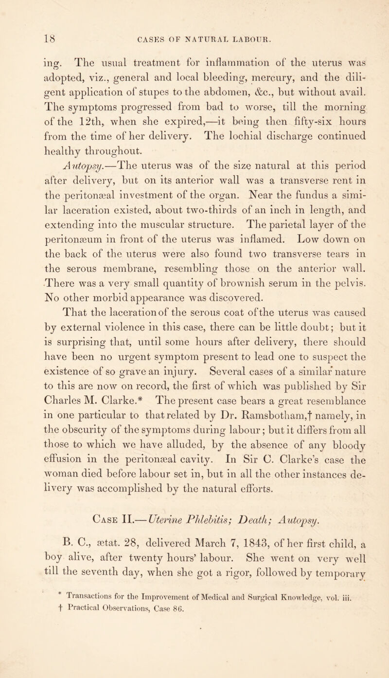 inof. The usual treatment for inflammation of the uterus was o adopted, viz., general and local bleeding, mercury, and the dili¬ gent application of stupes to the abdomen, &c., hut without avail. The symptoms progressed from bad to worse, till the morning of the 12th, when she expired,—it being then fifty-six hours from the time of her delivery. The lochial discharge continued healthy throughout. Autopsy.—The uterus was of the size natural at this period after delivery, but on its anterior wall was a transverse rent in the peritoneal investment of the organ. Near the fundus a simi¬ lar laceration existed, about two-thirds of an inch in length, and extending into the muscular structure. The parietal layer of the peritoneum in front of the uterus was inflamed. Low down on the back of the uterus were also found two transverse tears in the serous membrane, resembling those on the anterior wall. There was a very small quantity of brownish serum in the pelvis. No other morbid appearance was discovered. That the laceration of the serous coat of the uterus was caused by external violence in this case, there can be little doubt; but it is surprising that, until some hours after delivery, there should have been no urgent symptom present to lead one to suspect the existence of so grave an injury. Several cases of a similar nature to this are now on record, the first of which was published by Sir Charles M. Clarke.* The present case bears a great resemblance in one particular to that related by Dr. Ramsbotham,! namely, in the obscurity of the symptoms during labour; but it differs from all those to which we have alluded, by the absence of any bloody effusion in the peritoneal cavity. In Sir C. Clarkes case the woman died before labour set in, but in all the other instances de¬ livery was accomplished by the natural efforts. Case II.— Uterine Phlebitis; Death; Autopsy. B. C., etat. 28, delivered March 7, 1843, of her first child, a boy alive, after twenty hours’ labour. She went on very well till the seventh day, when she got a rigor, followed by temporary Transactions for the Improvement of Medical and Surgical Knowledge, vol. iii. f Practical Observations, Case 8G.