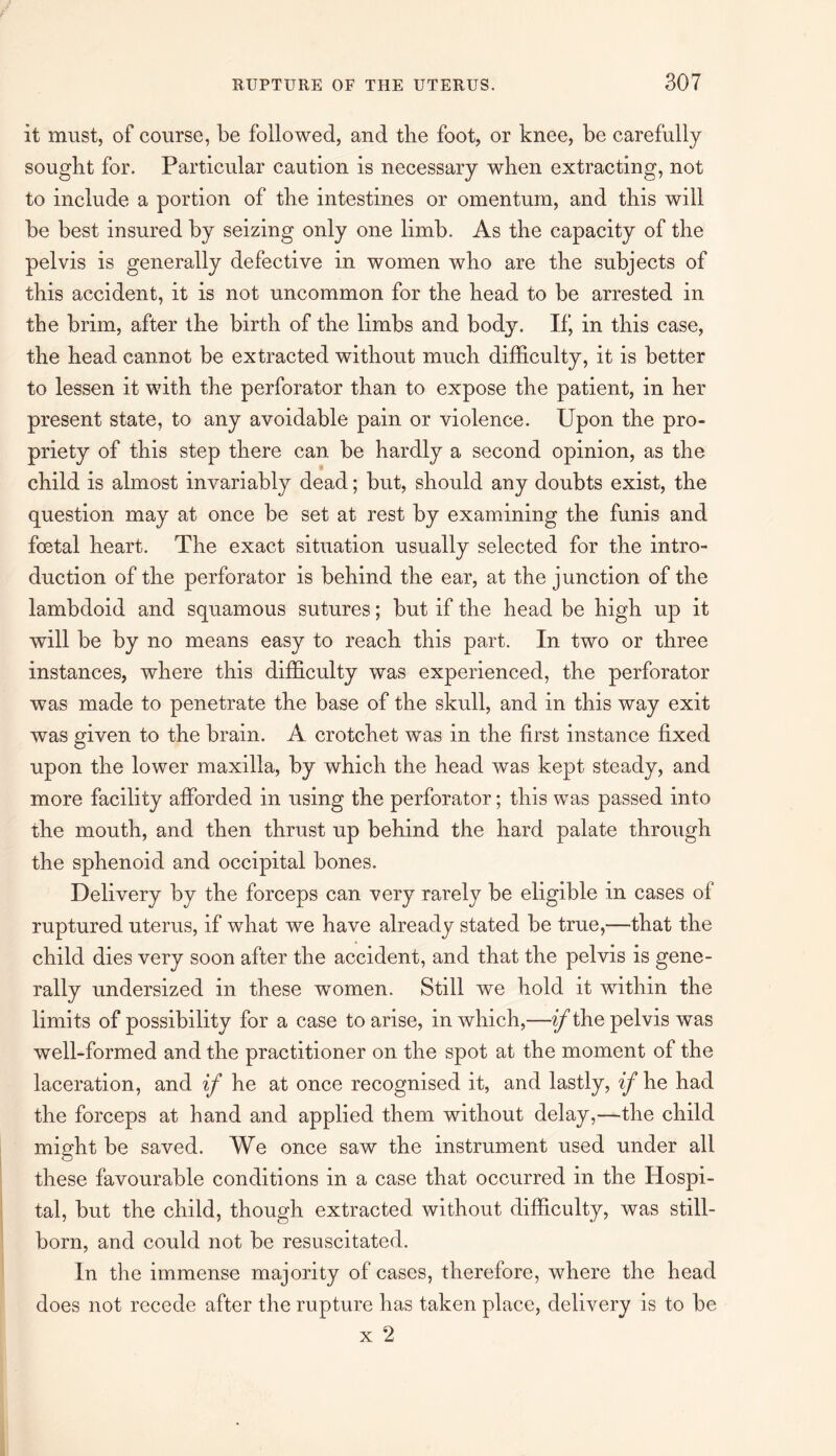 it must, of course, be followed, and tbe foot, or knee, be carefully sought for. Particular caution is necessary when extracting, not to include a portion of tbe intestines or omentum, and this will be best insured by seizing only one limb. As the capacity of the pelvis is generally defective in women who are the subjects of this accident, it is not uncommon for the head to be arrested in the brim, after the birth of the limbs and body. If, in this case, the head cannot be extracted without much difficulty, it is better to lessen it with the perforator than to expose the patient, in her present state, to any avoidable pain or violence. Upon the pro¬ priety of this step there can be hardly a second opinion, as the child is almost invariably dead; but, should any doubts exist, the question may at once be set at rest by examining the funis and fostal heart. The exact situation usually selected for the intro¬ duction of the perforator is behind the ear, at the junction of the lambdoid and squamous sutures; but if the head be high up it will be by no means easy to reach this part. In two or three instances, where this difficulty was experienced, the perforator was made to penetrate the base of the skull, and in this way exit was given to the brain. A crotchet was in the first instance fixed upon the lower maxilla, by which the head was kept steady, and more facility afforded in using the perforator; this was passed into the mouth, and then thrust up behind the hard palate through the sphenoid and occipital bones. Delivery by the forceps can very rarely be eligible in cases of ruptured uterus, if what we have already stated be true,—that the child dies very soon after the accident, and that the pelvis is gene¬ rally undersized in these women. Still we hold it within the limits of possibility for a case to arise, in which,—if the pelvis was well-formed and the practitioner on the spot at the moment of the laceration, and if he at once recognised it, and lastly, if he had the forceps at hand and applied them without delay,—the child might be saved. We once saw the instrument used under all these favourable conditions in a case that occurred in the Hospi¬ tal, but the child, though extracted without difficulty, was still¬ born, and could not be resuscitated. In the immense majority of cases, therefore, where the head does not recede after the rupture has taken place, delivery is to be x 2