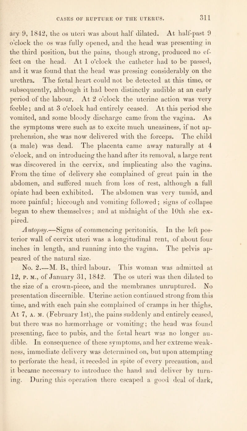 ary 9, 1842, the os uteri was about half dilated. At half-past 9 o’clock the os was fully opened, and the head was presenting in the third position, but the pains, though strong, produced no ef¬ fect on the head. At 1 o’clock the catheter had to be passed, and it was found that the head was pressing considerably on the urethra. The foetal heart could not be detected at this time, or subsequently, although it had been distinctly audible at an early period of the labour. At 2 o’clock the uterine action was very feeble; and at 3 o’clock had entirely ceased. At this period she vomited, and some bloody discharge came from the vagina. As the symptoms were such as to excite much uneasiness, if not ap¬ prehension, she was now delivered with the forceps. The child (a male) was dead. The placenta came away naturally at 4 o’clock, and on introducing the hand after its removal, a large rent was discovered in the cervix, and implicating also the vagina. From the time of delivery she complained of great pain in the abdomen, and suffered much from loss of rest, although a full opiate had been exhibited. The abdomen was very tumid, and more painful; hiccough and vomiting followed ; signs of collapse began to shew themselves; and at midnight of the 10th she ex¬ pired. Autopsy.—Signs of commencing peritonitis. In the left pos¬ terior wall of cervix uteri was a longitudinal rent, of about four inches in length, and running into the vagina. The pelvis ap¬ peared of the natural size. No. 2.—M. B., third labour. This woman was admitted at 12, p. m., of January 31, 1842. The os uteri was then dilated to the size of a crown-piece, and the membranes unruptured. No presentation discernible. Uterine action continued strong from this time, and with each pain she complained of cramps in her thighs. At 7, a. M. (February 1st), the pains suddenly and entirely ceased, but there was no haemorrhage or vomiting; the head was found presenting, face to pubis, and the foetal heart was no longer au¬ dible. In consequence of these symptoms, and her extreme weak¬ ness, immediate delivery was determined on, but upon attempting to perforate the head, it receded in spite of every precaution, and it became necessary to introduce the hand and deliver by turn¬ ing. During this operation there escaped a good deal of dark,
