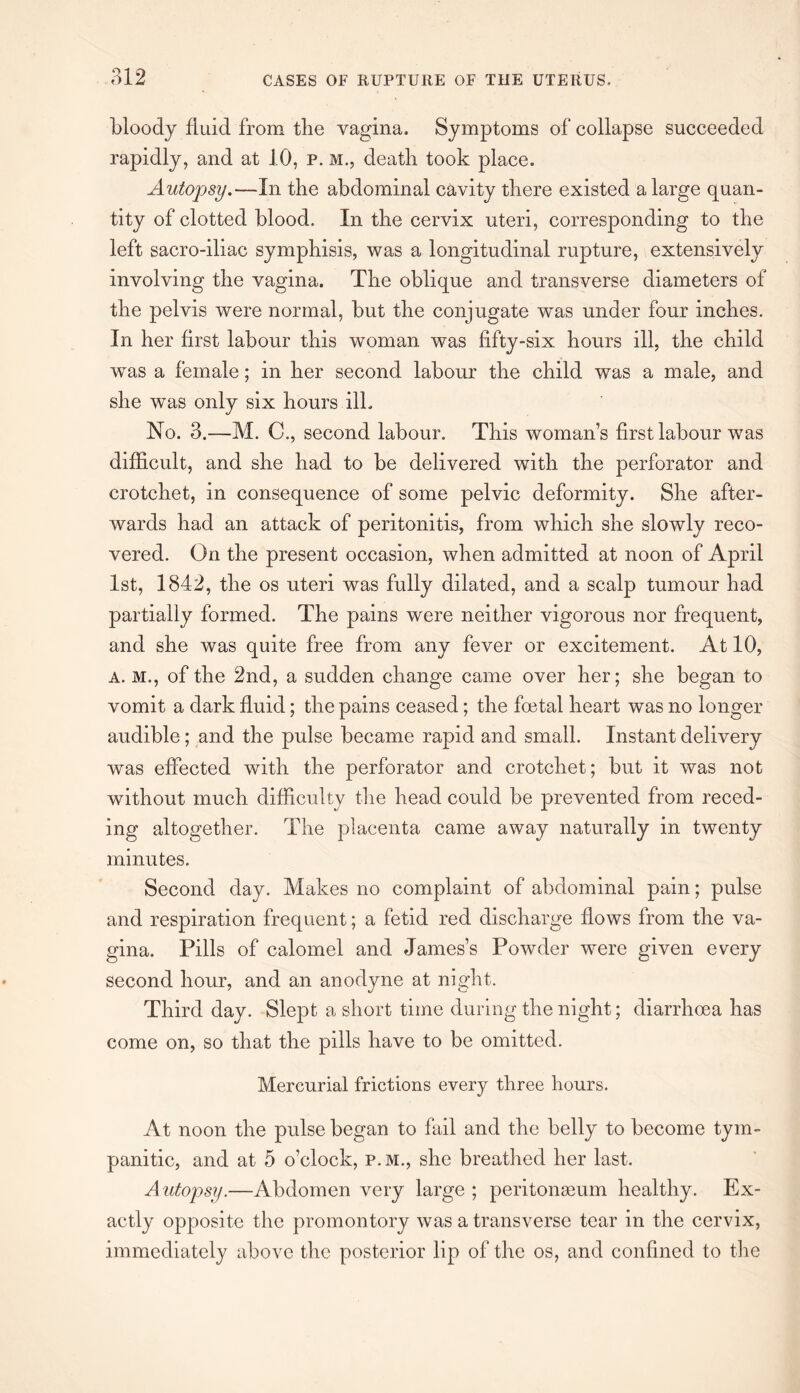 bloody fluid from the vagina. Symptoms of collapse succeeded rapidly, and at 10, p. m., death took place. Autopsy.—In the abdominal cavity there existed a large quan¬ tity of clotted blood. In the cervix uteri, corresponding to the left sacro-iliac symphisis, was a longitudinal rupture, extensively involving the vagina. The oblique and transverse diameters of the pelvis were normal, but the conjugate was under four inches. In her first labour this woman was fifty-six hours ill, the child was a female; in her second labour the child was a male, and she was only six hours ill. No. 3.—M. C., second labour. This woman’s first labour was difficult, and she had to be delivered with the perforator and crotchet, in consequence of some pelvic deformity. She after¬ wards had an attack of peritonitis, from which she slowly reco¬ vered. On the present occasion, when admitted at noon of April 1st, 1842, the os uteri was fully dilated, and a scalp tumour had partially formed. The pains were neither vigorous nor frequent, and she was quite free from any fever or excitement. At 10, a. M., of the 2nd, a sudden change came over her; she began to vomit a dark fluid; the pains ceased; the foetal heart was no longer audible; and the pulse became rapid and small. Instant delivery was effected with the perforator and crotchet; but it was not without much difficulty the head could be prevented from reced¬ ing altogether. The placenta came away naturally in twenty minutes. Second day. Makes no complaint of abdominal pain; pulse and respiration frequent; a fetid red discharge flows from the va¬ gina. Pills of calomel and James’s Powder were given every second hour, and an anodyne at night. Third day. Slept a short time during the night; diarrhoea has come on, so that the pills have to be omitted. Mercurial frictions every three hours. At noon the pulse began to fail and the belly to become tym¬ panitic, and at 5 o’clock, p.m., she breathed her last. A utopsy.—Abdomen very large ; peritonaeum healthy. Ex¬ actly opposite the promontory was a transverse tear in the cervix, immediately above the posterior lip of the os, and confined to the