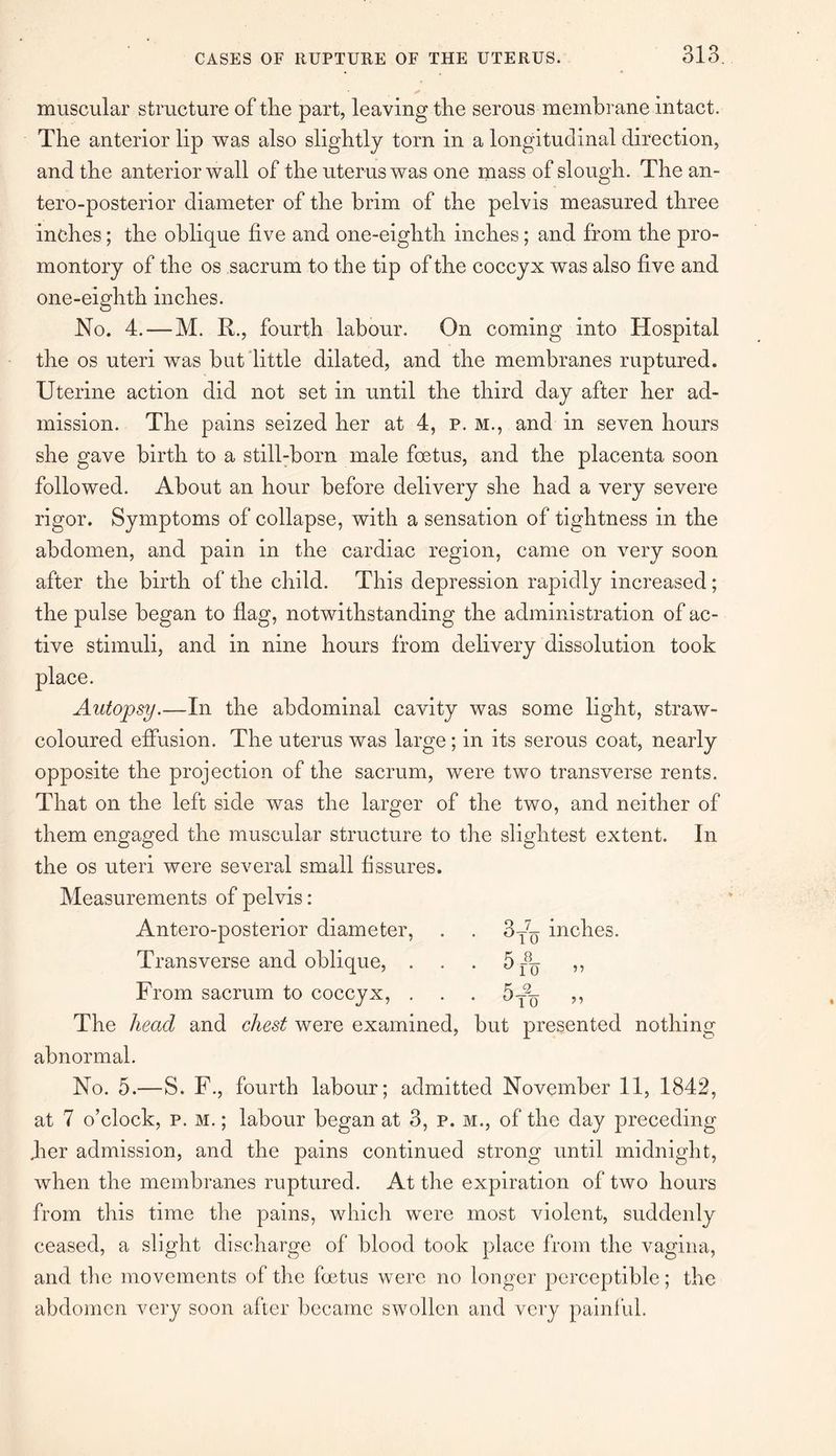 muscular structure of the part, leaving the serous membrane intact. The anterior lip was also slightly torn in a longitudinal direction, and the anterior wall of the uterus was one mass of slough. The an- tero-posterior diameter of the brim of the pelvis measured three inches; the oblique five and one-eighth inches; and from the pro¬ montory of the os sacrum to the tip of the coccyx was also five and one-eighth inches. No. 4. — M. R., fourth labour. On coming into Hospital the os uteri was but little dilated, and the membranes ruptured. Uterine action did not set in until the third day after her ad¬ mission. The pains seized her at 4, p. m., and in seven hours she gave birth to a still-born male foetus, and the placenta soon followed. About an hour before delivery she had a very severe rigor. Symptoms of collapse, with a sensation of tightness in the abdomen, and pain in the cardiac region, came on very soon after the birth of the child. This depression rapidly increased; the pulse began to flag, notwithstanding the administration of ac¬ tive stimuli, and in nine hours from delivery dissolution took place. Autopsy.—In the abdominal cavity was some light, straw- coloured effusion. The uterus was large ; in its serous coat, nearly opposite the projection of the sacrum, were two transverse rents. That on the left side was the larger of the two, and neither of them engaged the muscular structure to the slightest extent. In the os uteri were several small fissures. Measurements of pelvis: Antero-posterior diameter, . . 3T7^ inches. Transverse and oblique, 5r8n ,, From sacrum to coccyx, . . . 5T% ,, The head and chest were examined, but presented nothing abnormal. No. 5.—S. F., fourth labour; admitted November 11, 1842, at 7 o’clock, p. m. ; labour began at 3, p. m., of the day preceding .her admission, and the pains continued strong until midnight, when the membranes ruptured. At the expiration of two hours from this time the pains, which were most violent, suddenly ceased, a slight discharge of blood took place from the vagina, and the movements of the foetus were no longer perceptible; the abdomen very soon after became swollen and very painful.