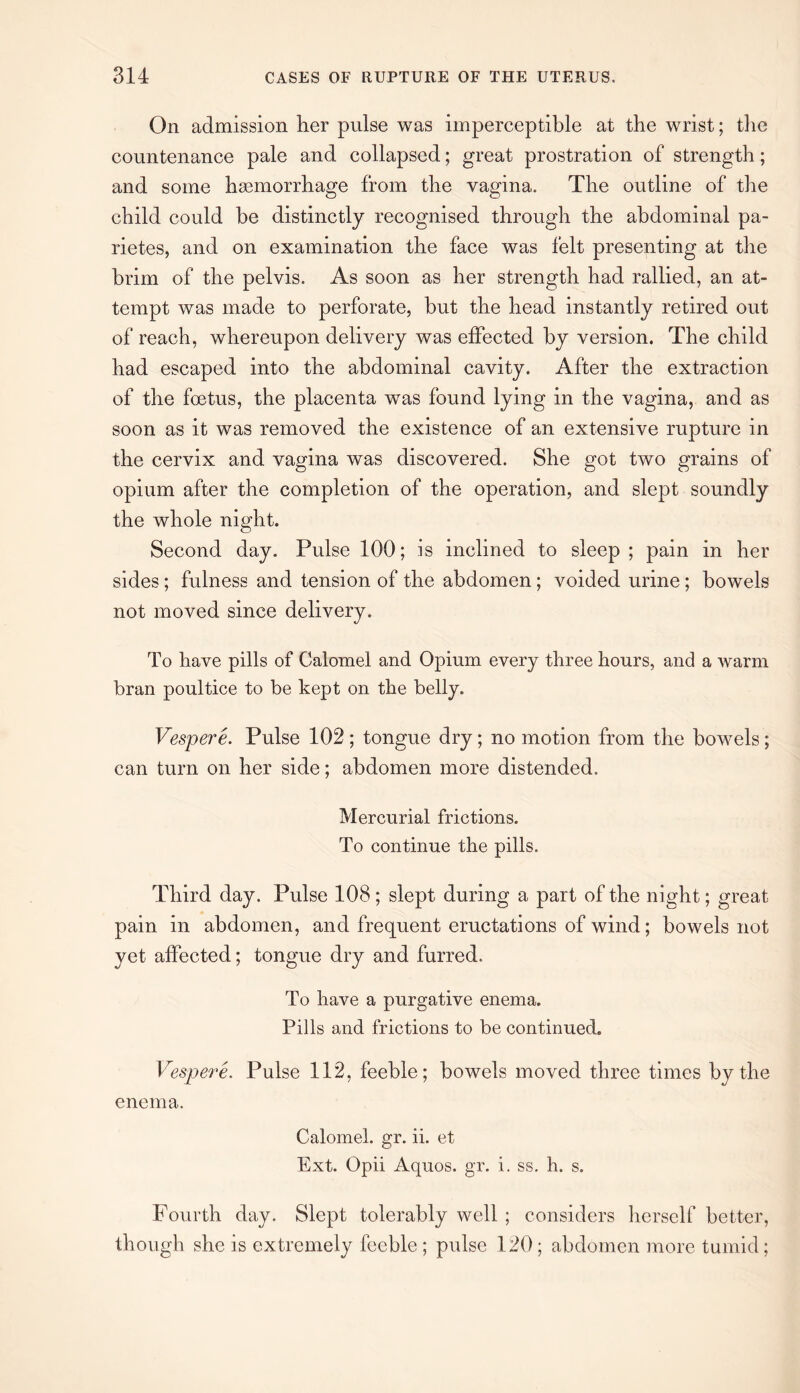 On admission her pulse was imperceptible at the wrist; the countenance pale and collapsed; great prostration of strength; and some haemorrhage from the vagina. The outline of the child could be distinctly recognised through the abdominal pa- rietes, and on examination the face was felt presenting at the brim of the pelvis. As soon as her strength had rallied, an at¬ tempt was made to perforate, but the head instantly retired out of reach, whereupon delivery was effected by version. The child had escaped into the abdominal cavity. After the extraction of the foetus, the placenta was found lying in the vagina, and as soon as it was removed the existence of an extensive rupture in the cervix and vagina was discovered. She got two grains of opium after the completion of the operation, and slept soundly the whole night. Second day. Pulse 100; is inclined to sleep; pain in her sides ; fulness and tension of the abdomen; voided urine; bowels not moved since delivery. To have pills of Calomel and Opium every three hours, and a warm bran poultice to be kept on the belly. Vespere. Pulse 102 ; tongue dry ; no motion from the bowels; can turn on her side; abdomen more distended. Mercurial frictions. To continue the pills. Third day. Pulse 108 ; slept during a part of the night; great pain in abdomen, and frequent eructations of wind; bowels not yet affected; tongue dry and furred. To have a purgative enema. Pills and frictions to be continued. Vespere. Pulse 112, feeble; bowels moved three times by the enema. Calomel, gr. ii. et Ext. Opii Aquos. gr. i. ss. h. s. Fourth day. Slept tolerably well ; considers herself better, though she is extremely feeble ; pulse 120; abdomen more tumid;