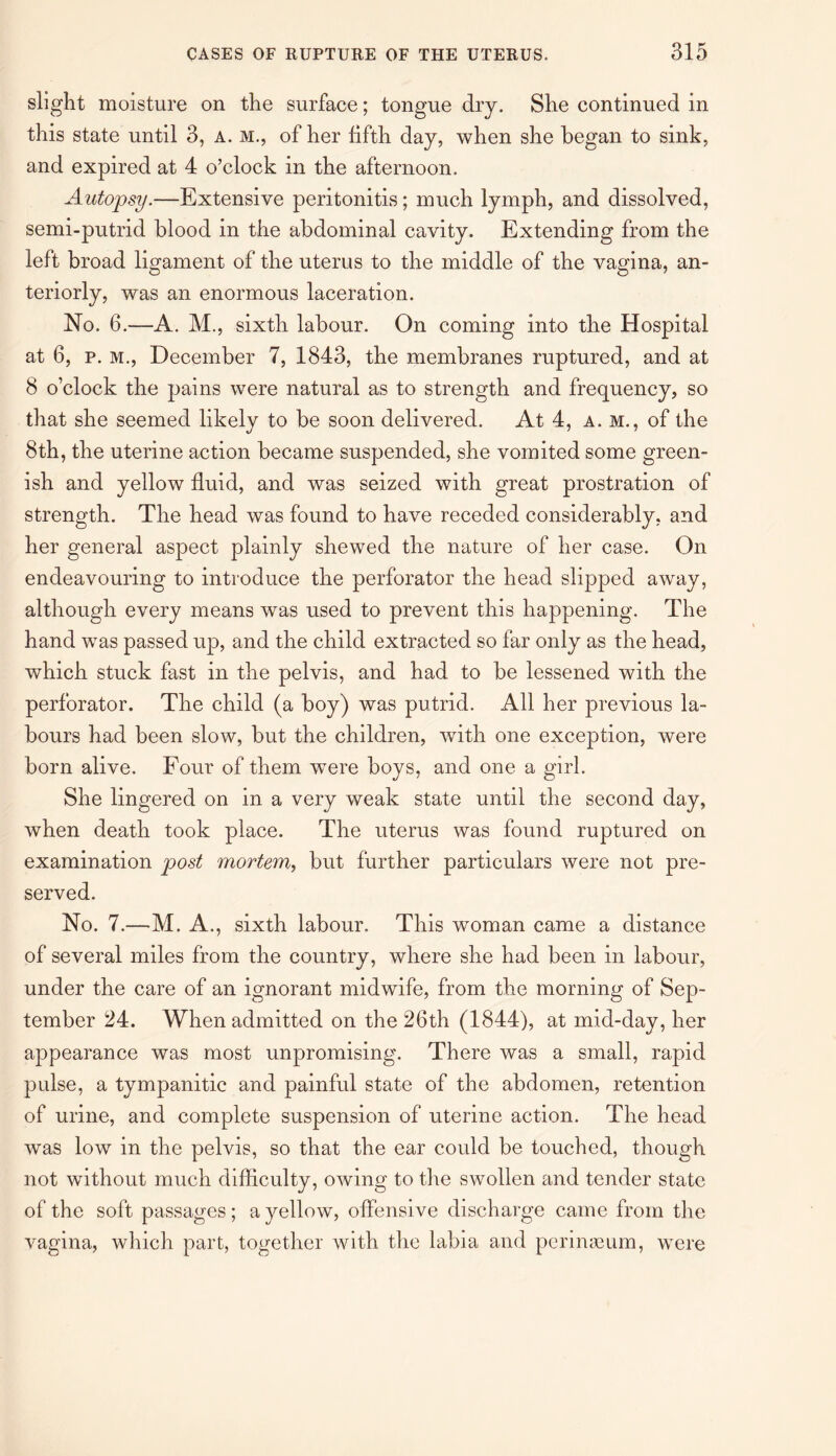 slight moisture on the surface; tongue dry. She continued in this state until 3, a. m., of her fifth day, when she began to sink, and expired at 4 o’clock in the afternoon. Autopsy.—Extensive peritonitis; much lymph, and dissolved, semi-putrid blood in the abdominal cavity. Extending from the left broad ligament of the uterus to the middle of the vagina, an¬ teriorly, was an enormous laceration. No. 6.—A. M., sixth labour. On coming into the Hospital at 6, p. m., December 7, 1843, the membranes ruptured, and at 8 o’clock the pains were natural as to strength and frequency, so that she seemed likely to be soon delivered. At 4, a. m., of the 8th, the uterine action became suspended, she vomited some green¬ ish and yellow fluid, and was seized with great prostration of strength. The head was found to have receded considerably, and her general aspect plainly shewed the nature of her case. On endeavouring to introduce the perforator the head slipped away, although every means was used to prevent this happening. The hand was passed up, and the child extracted so far only as the head, which stuck fast in the pelvis, and had to be lessened with the perforator. The child (a boy) was putrid. All her previous la¬ bours had been slow, but the children, with one exception, were born alive. Four of them were boys, and one a girl. She lingered on in a very weak state until the second day, when death took place. The uterus was found ruptured on examination post mortem, but further particulars were not pre¬ served. No. 7.—M. A., sixth labour. This woman came a distance of several miles from the country, where she had been in labour, under the care of an ignorant midwife, from the morning of Sep¬ tember 24. When admitted on the 26th (1844), at mid-day, her appearance was most unpromising. There was a small, rapid pulse, a tympanitic and painful state of the abdomen, retention of urine, and complete suspension of uterine action. The head was low in the pelvis, so that the ear could be touched, though not without much difficulty, owing to the swollen and tender state of the soft passages; a yellow, offensive discharge came from the vagina, which part, together with the labia and perinseum, were