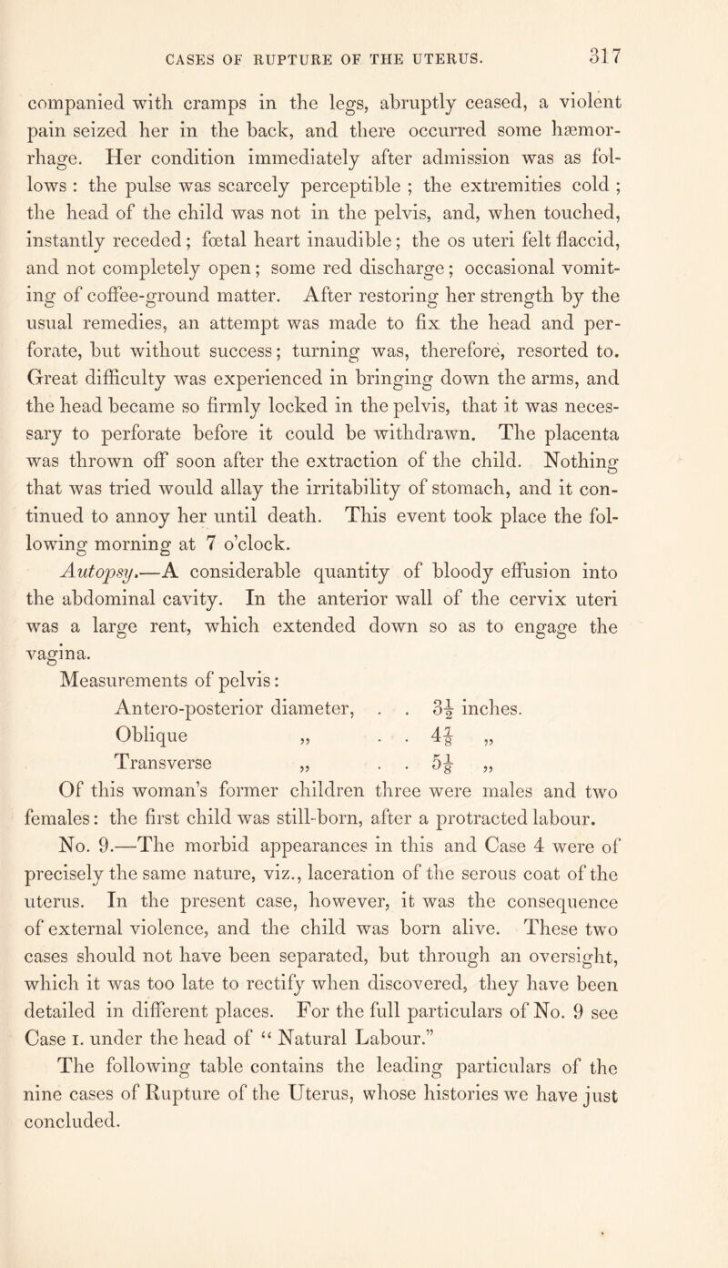 companied with cramps in the legs, abruptly ceased, a violent pain seized her in the back, and there occurred some haemor- rhage. Her condition immediately after admission was as fol¬ lows : the pulse was scarcely perceptible ; the extremities cold ; the head of the child was not in the pelvis, and, when touched, instantly receded ; foetal heart inaudible; the os uteri felt flaccid, and not completely open; some red discharge; occasional vomit¬ ing of coffee-ground matter. After restoring her strength by the usual remedies, an attempt was made to fix the head and per¬ forate, but without success; turning was, therefore, resorted to. Great difficulty was experienced in bringing down the arms, and the head became so firmly locked in the pelvis, that it was neces¬ sary to perforate before it could be withdrawn. The placenta was thrown off soon after the extraction of the child. Nothing that was tried would allay the irritability of stomach, and it con¬ tinued to annoy her until death. This event took place the fol¬ lowing morning at 7 o’clock. Autopsy.—A considerable quantity of bloody effusion into the abdominal cavity. In the anterior wall of the cervix uteri was a large rent, which extended down so as to engage the vagina. Measurements of pelvis: Antero-posterior diameter, . . 3-| inches. Oblique „ . 4§ „ Transverse „ . . 5§- „ Of this woman’s former children three were males and two females: the first child was still-born, after a protracted labour. No. 9.—The morbid appearances in this and Case 4 were of precisely the same nature, viz., laceration of the serous coat of the uterus. In the present case, however, it was the consequence of external violence, and the child was born alive. These two cases should not have been separated, but through an oversight, which it was too late to rectify when discovered, they have been detailed in different places. For the full particulars of No. 9 see Case i. under the head of “ Natural Labour.” The following table contains the leading particulars of the nine cases of Rupture of the Uterus, whose histories we have just concluded.