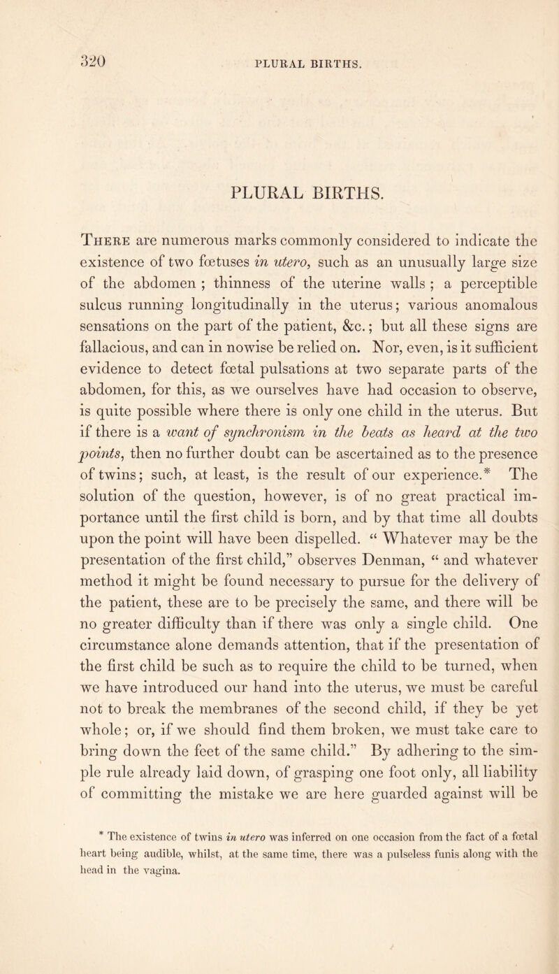 PLURAL BIRTHS. There are numerous marks commonly considered to indicate the existence of two foetuses in utero, such as an unusually large size of the abdomen ; thinness of the uterine walls ; a perceptible sulcus running longitudinally in the uterus; various anomalous sensations on the part of the patient, &c.; but all these signs are fallacious, and can in nowise be relied on. Nor, even, is it sufficient evidence to detect foetal pulsations at two separate parts of the abdomen, for this, as we ourselves have had occasion to observe, is quite possible where there is only one child in the uterus. But if there is a want of synchronism in the heats as heard at the two points, then no further doubt can be ascertained as to the presence of twins; such, at least, is the result of our experience.* The solution of the question, however, is of no great practical im¬ portance until the first child is born, and by that time all doubts upon the point will have been dispelled. “ Whatever may be the presentation of the first child,” observes Denman, “ and whatever method it might be found necessary to pursue for the delivery of the patient, these are to be precisely the same, and there will be no greater difficulty than if there was only a single child. One circumstance alone demands attention, that if the presentation of the first child be such as to require the child to be turned, when we have introduced our hand into the uterus, we must be careful not to break the membranes of the second child, if they be yet whole; or, if we should find them broken, we must take care to bring down the feet of the same child.” By adhering to the sim¬ ple rule already laid down, of grasping one foot only, all liability of committing the mistake we are here guarded against will be * The existence of twins in utero was inferred on one occasion from the fact of a foetal heart being audible, whilst, at the same time, there was a pulseless funis along with the head in the vagina.