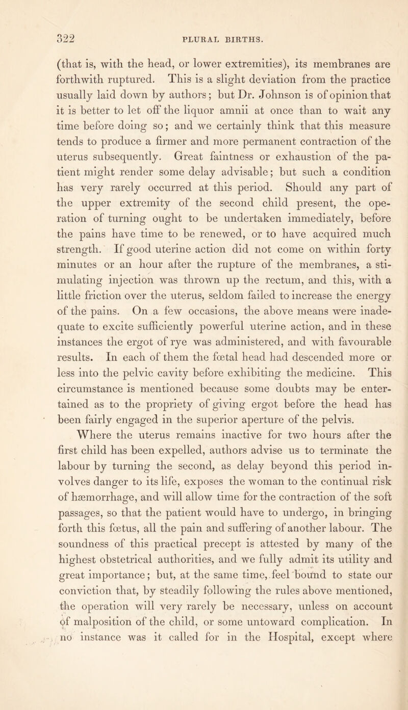 (that is, with the head, or lower extremities), its membranes are forthwith ruptured. This is a slight deviation from the practice usually laid down by authors; but Dr. Johnson is of opinion that it is better to let off the liquor amnii at once than to wait any time before doing so; and we certainly think that this measure tends to produce a firmer and more permanent contraction of the uterus subsequently. Great faintness or exhaustion of the pa¬ tient might render some delay advisable; but such a condition has very rarely occurred at this period. Should any part of the upper extremity of the second child present, the ope¬ ration of turning ought to be undertaken immediately, before the pains have time to be renewed, or to have acquired much strength. If good uterine action did not come on within forty minutes or an hour after the rupture of the membranes, a sti¬ mulating injection wTas thrown up the rectum, and this, with a little friction over the uterus, seldom failed to increase the energy of the pains. On a few occasions, the above means wTere inade¬ quate to excite sufficiently powerful uterine action, and in these instances the ergot of rye was administered, and with favourable results. In each of them the foetal head had descended more or less into the pelvic cavity before exhibiting the medicine. This circumstance is mentioned because some doubts may be enter¬ tained as to the propriety of giving ergot before the head has been fairly engaged in the superior aperture of the pelvis. Where the uterus remains inactive for two hours after the first child has been expelled, authors advise us to terminate the labour by turning the second, as delay beyond this period in¬ volves danger to its life, exposes the woman to the continual risk of haemorrhage, and will allow time for the contraction of the soft passages, so that the patient would have to undergo, in bringing forth this foetus, all the pain and suffering of another labour. The soundness of this practical precept is attested by many of the great importance; but, at the same time,.feel bound to state our conviction that, by steadily following the rules above mentioned, the operation will very rarely be necessary, unless on account of malposition of the child, or some untoward complication. In no instance was it called for in the Hospital, except where