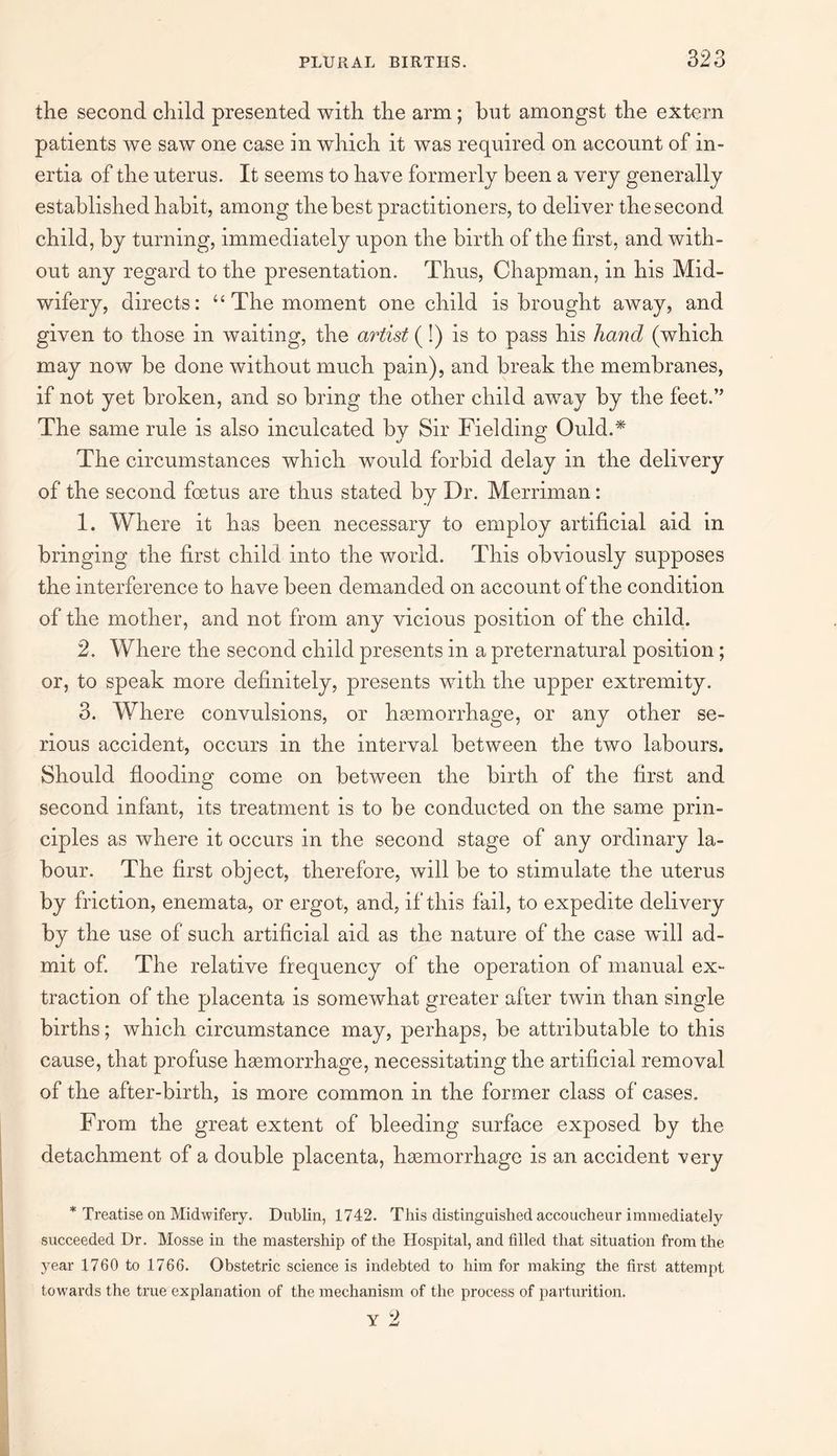 the second child presented with the arm; but amongst the extern patients we saw one case in which it was required on account of in¬ ertia of the uterus. It seems to have formerly been a very generally established habit, among the best practitioners, to deliver the second child, by turning, immediately upon the birth of the first, and with¬ out any regard to the presentation. Thus, Chapman, in his Mid¬ wifery, directs: “The moment one child is brought away, and given to those in waiting, the artist (!) is to pass his hand (which may now be done without much pain), and break the membranes, if not yet broken, and so bring the other child away by the feet.” The same rule is also inculcated by Sir Fielding Ould.* The circumstances which would forbid delay in the delivery of the second foetus are thus stated by Dr. Merriman: 1. Where it has been necessary to employ artificial aid in bringing the first child into the world. This obviously supposes the interference to have been demanded on account of the condition of the mother, and not from any vicious position of the child. 2. Where the second child presents in a preternatural position; or, to speak more definitely, presents with the upper extremity. 3. Where convulsions, or haemorrhage, or any other se¬ rious accident, occurs in the interval between the two labours. Should flooding come on between the birth of the first and second infant, its treatment is to be conducted on the same prin¬ ciples as where it occurs in the second stage of any ordinary la¬ bour. The first object, therefore, will be to stimulate the uterus by friction, enemata, or ergot, and, if this fail, to expedite delivery by the use of such artificial aid as the nature of the case will ad¬ mit of. The relative frequency of the operation of manual ex¬ traction of the placenta is somewhat greater after twin than single births; which circumstance may, perhaps, be attributable to this cause, that profuse haemorrhage, necessitating the artificial removal of the after-birth, is more common in the former class of cases. From the great extent of bleeding surface exposed by the detachment of a double placenta, haemorrhage is an accident very * Treatise on Midwifery. Dublin, 1742. This distinguished accoucheur immediately succeeded Dr. Mosse in the mastership of the Hospital, and tilled that situation from the year 1760 to 1766. Obstetric science is indebted to him for making the first attempt towards the true explanation of the mechanism of the process of parturition. Y 2