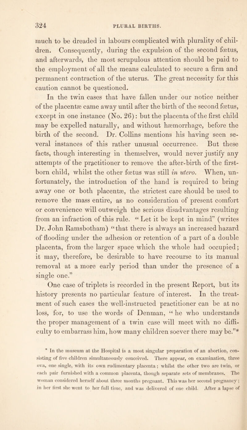 much to be dreaded in labours complicated with plurality of chil¬ dren. Consequently, during the expulsion of the second foetus, and afterwards, the most scrupulous attention should be paid to the employment of all the means calculated to secure a firm and permanent contraction of the uterus. The great necessity for this caution cannot be questioned. In the twin cases that have fallen under our notice neither of the placentae came away until after the birth of the second foetus, except in one instance (No. 26) : but the placenta of the first child may be expelled naturally, and without haemorrhage, before the birth of the second. Dr. Collins mentions his having seen se¬ veral instances of this rather unusual occurrence. But these facts, though interesting in themselves, would never justify any attempts of the practitioner to remove the after-birth of the first¬ born child, whilst the other foetus was still in utero. When, un¬ fortunately, the introduction of the hand is required to bring away one or both placentae, the strictest care should be used to remove the mass entire, as no consideration of present comfort or convenience will outweigh the serious disadvantages resulting from an infraction of this rule. “ Let it be kept in mind” (writes Dr. John Ramsbotham) “that there is always an increased hazard of flooding under the adhesion or retention of a part of a double placenta, from the larger space which the whole had occupied; it may, therefore, be desirable to have recourse to its manual removal at a more early period than under the presence of a single one.” One case of triplets is recorded in the present Report, but its history presents no particular feature of interest. In the treat¬ ment of such cases the well-instructed practitioner can be at no loss, for, to use the words of Denman, “ he who understands the proper management of a twin case will meet with no diffi¬ culty to embarrass him, how many children soever there may be.”* * In the museum at the Hospital is a most singular preparation of an abortion, con¬ sisting of five children simultaneously conceived. There appear, on examination, three ova, one single, with its own rudimentary placenta; whilst the other two are twin, or each pair furnished with a common placenta, though separate sets of membranes. The woman considered herself about three months pregnant. This was her second pregnancy; in her tkst she went to her full time, and was delivered of one child. After a lapse of