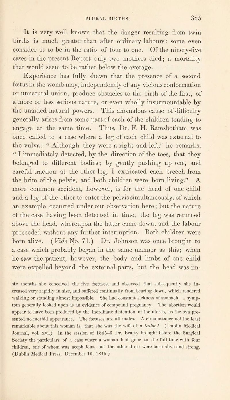 It is very well known that the danger resulting from twin births is much greater than after ordinary labours: some even consider it to be in the ratio of four to one. Of the ninety-five cases in the present Report only two mothers died; a mortality that would seem to be rather below the average. Experience has fully shewn that the presence of a second foetus in the womb may, independently of any vicious conformation or unnatural union, produce obstacles to the birth of the first, of a more or less serious nature, or even wholly insurmountable by the unaided natural powers. This anomalous cause of difficulty generally arises from some part of each of the children tending to engage at the same time. Thus, Dr. F. H. Ramsbotham was once called to a case where a leg of each child was external to the vulva: “ Although they were a right and left,” he remarks, “ I immediately detected, by the direction of the toes, that they belonged to different bodies; by gently pushing up one, and careful traction at the other leg, I extricated each breech from the brim of the pelvis, and both children were born living.” A more common accident, however, is for the head of one child and a leg of the other to enter the pelvis simultaneously, of which an example occurred under our observation here; but the nature of the case having been detected in time, the leg was returned above the head, whereupon the latter came down, and the labour proceeded without any further interruption. Roth children were born alive. ( Vide No. 71.) Dr. Johnson was once brought to a case which probably began in the same manner as this; when he saw the patient, however, the body and limbs of one child were expelled beyond the external parts, but the head was im- six months she conceived the five foetuses, and observed that subsequently she in¬ creased very rapidly in size, and suffered continually from bearing down, which rendered walking or standing almost impossible. She had constant sickness of stomach, a symp¬ tom generally looked upon as an evidence of compound pregnancy. The abortion would appear to have been produced by the inordinate distention of the uterus, as the ova pre¬ sented no morbid appearance. The foetuses are all males. A circumstance not the least remarkable about this woman is, that she was the wife of a tailor ! (Dublin Medical Journal, vol. xvi.) In the session of 1845-6 Dr. Beatty brought before the Surgical Society the particulars of a case where a woman had gone to the full time with four children, one of whom was acephalous, but the other three were born alive and strong. (Dublin Medical Press, December 10, 1845.)