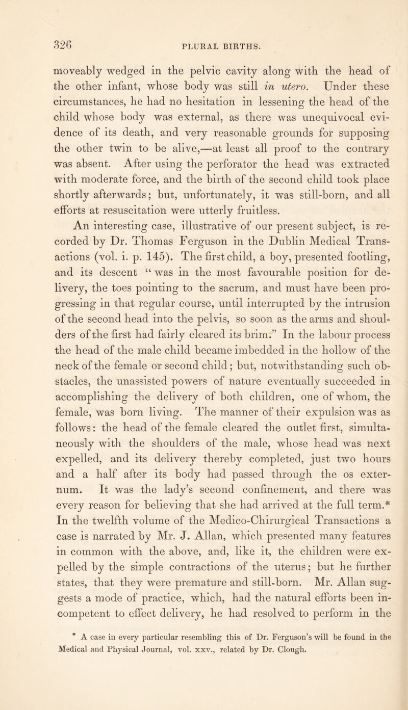 moveably wedged in the pelvic cavity along with the head of the other infant, whose body was still in utero. Under these circumstances, he had no hesitation in lessening the head of the child whose body was external, as there was unequivocal evi¬ dence of its death, and very reasonable grounds for supposing the other twin to be alive,—at least all proof to the contrary was absent. After using the perforator the head was extracted with moderate force, and the birth of the second child took place shortly afterwards ; but, unfortunately, it was still-born, and all efforts at resuscitation were utterly fruitless. An interesting case, illustrative of our present subject, is re¬ corded by Dr. Thomas Ferguson in the Dublin Medical Trans¬ actions (vol. i. p. 145). The first child, a boy, presented footling, and its descent “ was in the most favourable position for de¬ livery, the toes pointing to the sacrum, and must have been pro¬ gressing in that regular course, until interrupted by the intrusion of the second head into the pelvis, so soon as the arms and shoul¬ ders of the first had fairly cleared its brim.” In the labour process the head of the male child became imbedded in the hollow of the neck of the female or second child ; but, notwithstanding such ob¬ stacles, the unassisted powers of nature eventually succeeded in accomplishing the delivery of both children, one of whom, the female, was born living. The manner of their expulsion was as follows: the head of the female cleared the outlet first, simulta¬ neously with the shoulders of the male, whose head was next expelled, and its delivery thereby completed, just two hours and a half after its body had passed through the os exter¬ num. It was the lady’s second confinement, and there was every reason for believing that she had arrived at the full term.* In the twelfth volume of the Medico-Chirurgical Transactions a case is narrated by Mr. J. Allan, which presented many features in common with the above, and, like it, the children were ex¬ pelled by the simple contractions of the uterus; but he further states, that they were premature and still-born. Mr. Allan sug¬ gests a mode of practice, which, had the natural efforts been in¬ competent to effect delivery, he had resolved to perform in the * A case in every particular resembling this of Dr. Ferguson’s will be found in the Medical and Physical Journal, vol. xxv., related by Dr. Clough.