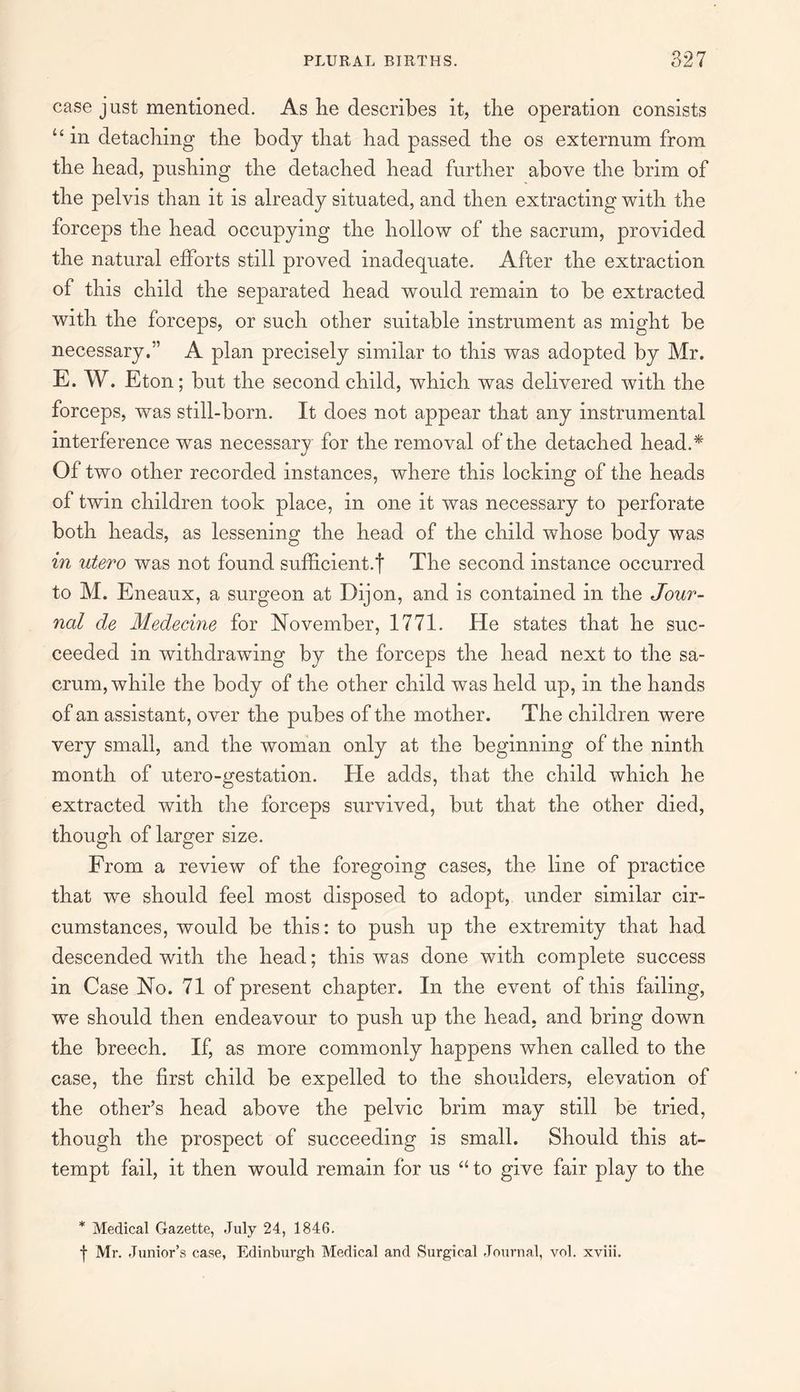 case just mentioned. As lie describes it, the operation consists “ in detaching the body that had passed the os externum from the head, pushing the detached head further above the brim of the pelvis than it is already situated, and then extracting with the forceps the head occupying the hollow of the sacrum, provided the natural efforts still proved inadequate. After the extraction of this child the separated head would remain to be extracted with the forceps, or such other suitable instrument as might be necessary.” A plan precisely similar to this was adopted by Mr. E. W. Eton; but the second child, which was delivered with the forceps, was still-born. It does not appear that any instrumental interference was necessary for the removal of the detached head.* Of two other recorded instances, where this locking of the heads of twin children took place, in one it was necessary to perforate both heads, as lessening the head of the child whose body was in utero was not found sufficient.! The second instance occurred to M. Eneaux, a surgeon at Dijon, and is contained in the Jour¬ nal de Medecine for November, 1771. He states that he suc¬ ceeded in withdrawing by the forceps the head next to the sa¬ crum, while the body of the other child was held up, in the hands of an assistant, over the pubes of the mother. The children were very small, and the woman only at the beginning of the ninth month of utero-gestation. He adds, that the child which he extracted with the forceps survived, but that the other died, though of larger size. From a review of the foregoing cases, the line of practice that we should feel most disposed to adopt, under similar cir¬ cumstances, would be this: to push up the extremity that had descended with the head; this was done with complete success in Case No. 71 of present chapter. In the event of this failing, we should then endeavour to push up the head, and bring down the breech. If, as more commonly happens when called to the case, the first child be expelled to the shoulders, elevation of the other’s head above the pelvic brim may still be tried, though the prospect of succeeding is small. Should this at¬ tempt fail, it then would remain for us “ to give fair play to the * Medical Gazette, July 24, 1846. f Mr. Junior’s case, Edinburgh Medical and Surgical Journal, vol. xviii.