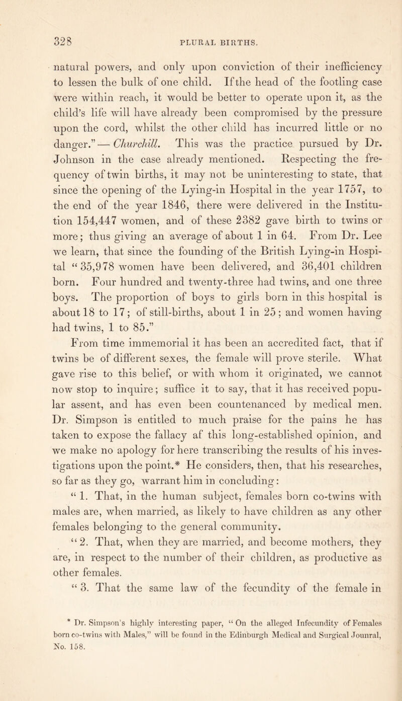 natural powers, and only upon conviction of their inefficiency to lessen the bulk of one child. If the bead of the footling case were within reach, it would be better to operate upon it, as the child’s life will have already been compromised by the pressure upon the cord, whilst the other child has incurred little or no danger.”—Churchill. This was the practice pursued by Dr. Johnson in the case already mentioned. Respecting the fre¬ quency of twin births, it may not be uninteresting to state, that since the opening of the Lying-in Hospital in the year 1757, to the end of the year 1846, there were delivered in the Institu¬ tion 154,447 women, and of these 2382 gave birth, to twins or more; thus giving an average of about 1 in 64. From Dr. Lee we learn, that since the founding of the British Lying-in Hospi¬ tal “ 35,978 women have been delivered, and 36,401 children born. Four hundred and twenty-three had twuns, and one three boys. The proportion of boys to girls born in this hospital is about 18 to 17 ; of still-births, about 1 in 25 ; and women having had twins, 1 to 85.” From time immemorial it has been an accredited fact, that if twins be of different sexes, the female will prove sterile. What gave rise to this belief, or with whom it originated, we cannot now stop to inquire; suffice it to say, that it has received popu¬ lar assent, and has even been countenanced by medical men. Dr. Simpson is entitled to much praise for the pains he has taken to expose the fallacy af this long-established opinion, and we make no apology for here transcribing the results of his inves¬ tigations upon the point.* He considers, then, that his researches, so far as they go, warrant him in concluding: “ 1. That, in the human subject, females born co-twins with males are, when married, as likely to have children as any other females belonging to the general community. “2. That, when they are married, and become mothers, they are, in respect to the number of their children, as productive as other females. “ 3. That the same law of the fecundity of the female in * Dr. Simpson’s highly interesting paper, “On the alleged Infecundity of Females born co-twins with Males,” will be found in the Edinburgh Medical and Surgical Jounral, No. 158.