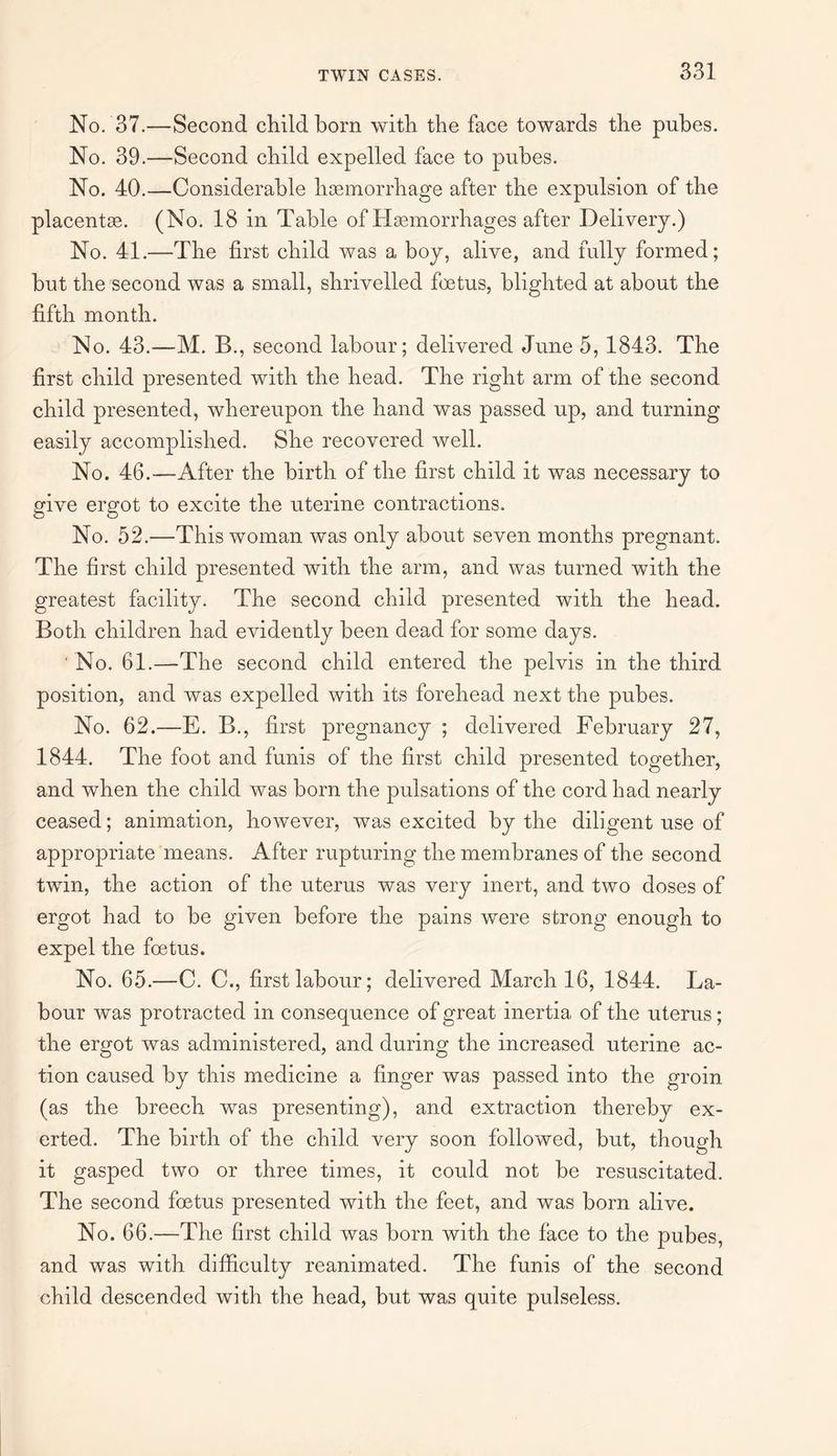 No. 37.—Second child born with the face towards the pubes. No. 39.—Second child expelled face to pubes. No. 40.—Considerable haemorrhage after the expulsion of the placentae. (No. 18 in Table of Haemorrhages after Delivery.) No. 41.—The first child was a boy, alive, and fully formed; but the second was a small, shrivelled foetus, blighted at about the fifth month. No. 43.—M. B., second labour; delivered June 5, 1843. The first child presented with the head. The right arm of the second child presented, whereupon the hand was passed up, and turning easily accomplished. She recovered well. No. 46.—After the birth of the first child it was necessary to give ergot to excite the uterine contractions. No. 52.—This woman was only about seven months pregnant. The first child presented with the arm, and was turned with the greatest facility. The second child presented with the head. Both children had evidently been dead for some days. No. 61.—The second child entered the pelvis in the third position, and was expelled with its forehead next the pubes. No. 62.—E. B., first pregnancy ; delivered February 27, 1844. The foot and funis of the first child presented together, and when the child was born the pulsations of the cord had nearly ceased; animation, however, was excited by the diligent use of appropriate means. After rupturing the membranes of the second twin, the action of the uterus was very inert, and two doses of ergot had to be given before the pains were strong enough to expel the foetus. No. 65.—C. C., first labour; delivered March 16, 1844. La¬ bour was protracted in consequence of great inertia of the uterus; the ergot was administered, and during the increased uterine ac¬ tion caused by this medicine a finger was passed into the groin (as the breech was presenting), and extraction thereby ex¬ erted. The birth of the child very soon followed, but, though it gasped two or three times, it could not be resuscitated. The second foetus presented with the feet, and was born alive. No. 66.—The first child was born with the face to the pubes, and was with difficulty reanimated. The funis of the second child descended with the head, but was quite pulseless.