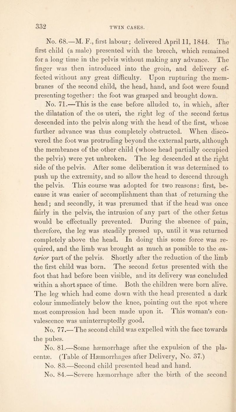 No. 68.—M. F., first labour; delivered April 11, 1844. The first child (a male) presented with the breech, which remained for a long time in the pelvis without making any advance. The finger was then introduced into the groin, and delivery ef¬ fected without any great difficulty. Upon rupturing the mem¬ branes of the second child, the head, hand, and foot were found presenting together: the foot was grasped and brought down. No. 71.—This is the case before alluded to, in which, after the dilatation of the os uteri, the right leg of the second foetus descended into the pelvis along with the head of the first, wdiose further advance was thus completely obstructed. When disco¬ vered the foot was protruding beyond the external parts, although the membranes of the other child (whose head partially occupied the pelvis) were yet unbroken. The leg descended at the right side of the pelvis. After some deliberation it was determined to push up the extremity, and so allow the head to descend through the pelvis. This course was adopted for two reasons: first, be¬ cause it was easier of accomplishment than that of returning the head; and secondly, it was presumed that if the head was once fairly in the pelvis, the intrusion of any part of the other foetus would be effectually prevented. During the absence of pain, therefore, the leg was steadily pressed up, until it was returned completely above the head. In doing this some force was re¬ quired, and the limb was brought as much as possible to the an¬ terior part of the pelvis. Shortly after the reduction of the limb the first child was born. The second foetus presented with the foot that had before been visible, and its delivery was concluded within a short space of time. Both the children were born alive. The leg which had come down with the head presented a dark colour immediately below the knee, pointing out the spot where most compression had been made upon it. This woman’s con¬ valescence was uninterruptedly good. No. 77.— The second child was expelled with the face towards the pubes. No. 81.—Some haemorrhage after the expulsion of the pla¬ centae. (Table of Haemorrhages after Delivery, No. 37.) No. 83.—Second child presented head and hand. No. 84.—Severe haemorrhage after the birth of the second O