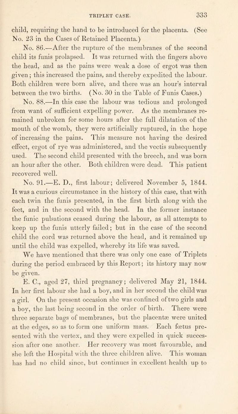 child, requiring the hand to he introduced for the placenta. (See No. 23 in the Cases of Retained Placenta.) No. 86.—After the rupture of the membranes of the second child its funis prolapsed. It was returned with the fingers above the head, and as the pains were weak a dose of ergot was then given; this increased the pains, and thereby expedited the labour. Both children were born alive, and there was an hour’s interval between the two births. (No. 30 in the Table of Funis Cases.) No. 88.—In this case the labour was tedious and prolonged from want of sufficient expelling power. As the membranes re¬ mained unbroken for some hours after the full dilatation of the mouth of the womb, they wrere artificially ruptured, in the hope of increasing the pains. This measure not having the desired effect, ergot of rye was administered, and the vectis subsequently used. The second child presented with the breech, and was born an hour after the other. Both children were dead. This patient recovered well. No. 91.—E. D., first labour; delivered November 5, 1844. It was a curious circumstance in the history of this case, that with each twin the funis presented, in the first birth along with the feet, and in the second with the head. In the former instance the funic pulsations ceased during the labour, as all attempts to keep up the funis utterly failed; but in the case of the second child the cord was returned above the head, and it remained up until the child was expelled, whereby its life was saved. We have mentioned that there was only one case of Triplets during the period embraced by this Report; its history may now be given. E. C., aged 27, third pregnancy; delivered May 21, 1844. In her first labour she had a boy, and in her second the child was a girl. On the present occasion she was confined of two girls and a boy, the last being second in the order of birth. There were three separate bags of membranes, but the placentae were united at the edges, so as to form one uniform mass. Each foetus pre¬ sented with the vertex, and they were expelled in quick succes¬ sion after one another. Her recovery was most favourable, and she left the Hospital with the three children alive. This woman has had no child since, but continues in excellent health up to