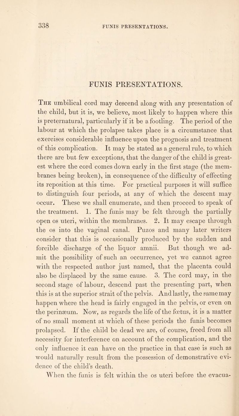 FUNIS PRESENTATIONS. The umbilical cord may descend along with any presentation of the child, but it is, we believe, most likely to happen where this is preternatural, particularly if it be a footling. The period of the labour at which the prolapse takes place is a circumstance that exercises considerable influence upon the prognosis and treatment of this complication. It may be stated as a general rule, to which there are but few exceptions, that the danger of the child is great¬ est where the cord comes down early in the first stage (the mem¬ branes being broken), in consequence of the difficulty of effecting its reposition at this time. For practical purposes it will suffice to distinguish four periods, at any of which the descent may occur. These we shall enumerate, and then proceed to speak of the treatment. 1. The funis may be felt through the partially open os uteri, within the membranes. 2. It may escape through the os into the vaginal canal. Puzos and many later writers consider that this is occasionally produced by the sudden and forcible discharge of the liquor amnii. But though we ad¬ mit the possibility of such an occurrence, yet we cannot agree with the respected author just named, that the placenta could also be displaced by the same cause. 3. The cord may, in the second stage of labour, descend past the presenting part, when this is at the superior strait of the pelvis. And lastly, the same may happen where the head is fairly engaged in the pelvis, or even on the perinasum. Now, as regards the life of the foetus, it is a matter of no small moment at which of these periods the funis becomes prolapsed. If the child be dead we are, of course, freed from all necessity for interference on account of the complication, and the only influence it can have on the practice in that case is such as would naturally result from the possession of demonstrative evi¬ dence of the child’s death. When the funis is felt within the os uteri before the evacua-