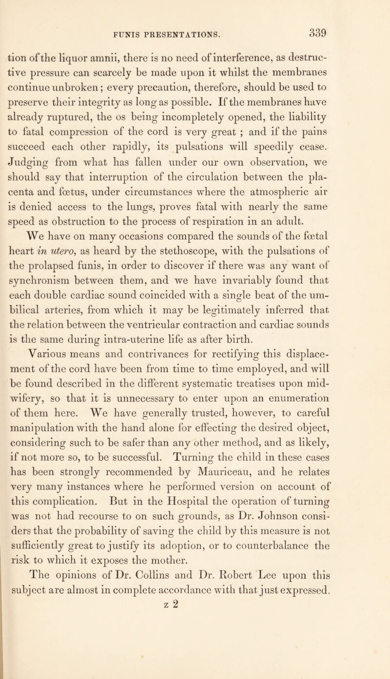 tion of the liquor amnii, there is no need of interference, as destruc¬ tive pressure can scarcely be made upon it whilst the membranes continue unbroken; every precaution, therefore, should be used to preserve their integrity as long as possible. If the membranes have already ruptured, the os being incompletely opened, the liability to fatal compression of the cord is very great ; and if the pains succeed each other rapidly, its pulsations will speedily cease. Judging from what has fallen under our own observation, we should say that interruption of the circulation between the pla¬ centa and foetus, under circumstances where the atmospheric air is denied access to the lungs, proves fatal with nearly the same speed as obstruction to the process of respiration in an adult. We have on many occasions compared the sounds of the foetal heart in utero, as heard by the stethoscope, with the pulsations of the prolapsed funis, in order to discover if there was any want of synchronism between them, and we have invariably found that each double cardiac sound coincided with a single beat of the um- bilical arteries, from which it may be legitimately inferred that the relation between the ventricular contraction and cardiac sounds is the same during intra-uterine life as after birth. Various means and contrivances for rectifying this displace¬ ment of the cord have been from time to time employed, and will be found described in the different systematic treatises upon mid¬ wifery, so that it is unnecessary to enter upon an enumeration of them here. We have generally trusted, however, to careful manipulation with the hand alone for effecting the desired object, considering such to be safer than any other method, and as likely, if not more so, to be successful. Turning the child in these cases has been strongly recommended by Mauriceau, and he relates very many instances where he performed version on account of this complication. But in the Hospital the operation of turning was not had recourse to on such grounds, as Dr. Johnson consi¬ ders that the probability of saving the child by this measure is not sufficiently great to justify its adoption, or to counterbalance the risk to which it exposes the mother. The opinions of Dr. Collins and Dr. Robert Lee upon this subject are almost in complete accordance with that just expressed . z 2