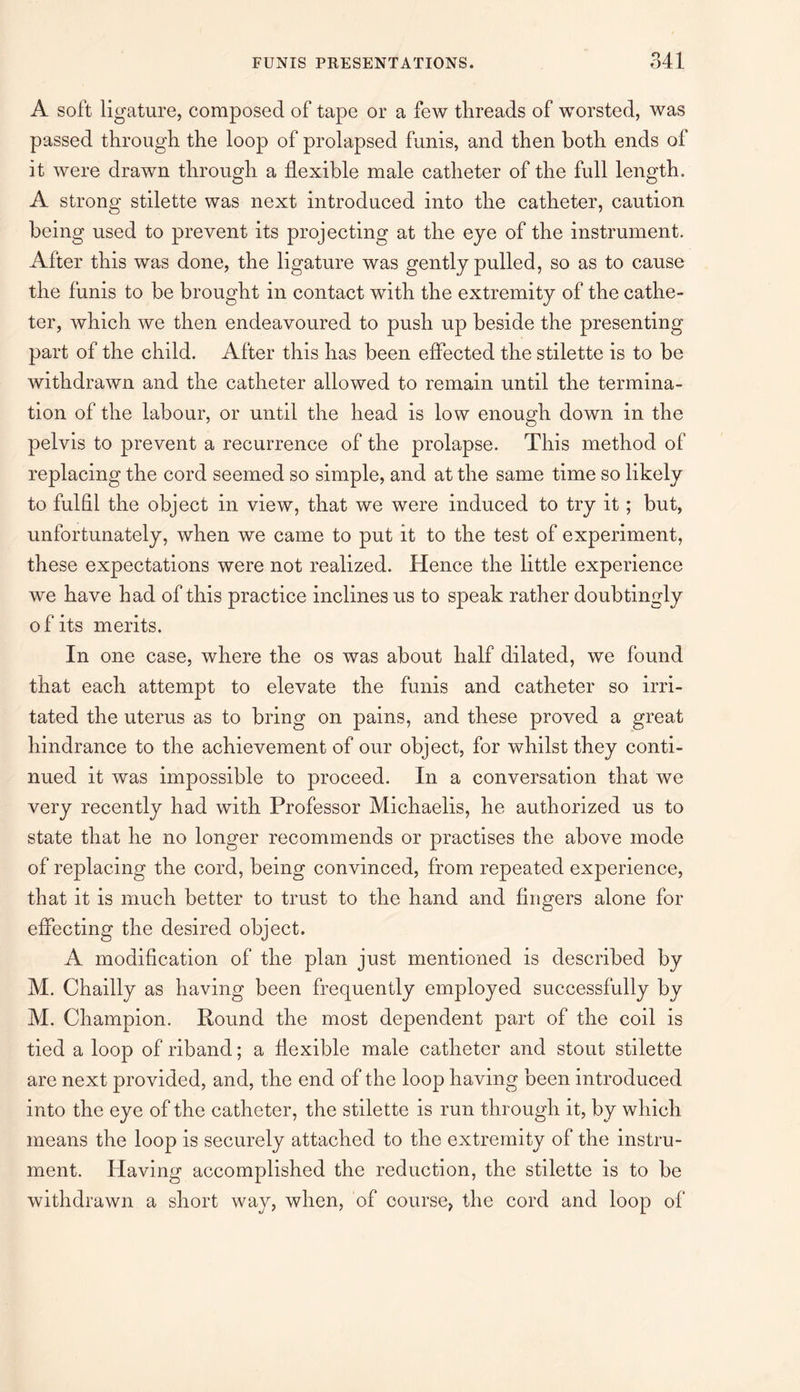A soft ligature, composed of tape or a few threads of worsted, was passed through the loop of prolapsed funis, and then both ends ol it were drawn through a flexible male catheter of the full length. A strong stilette was next introduced into the catheter, caution being used to prevent its projecting at the eye of the instrument. After this was done, the ligature was gently pulled, so as to cause the funis to be brought in contact with the extremity of the cathe¬ ter, which we then endeavoured to push up beside the presenting part of the child. After this has been effected the stilette is to be withdrawn and the catheter allowed to remain until the termina¬ tion of the labour, or until the head is low enough down in the pelvis to prevent a recurrence of the prolapse. This method of replacing the cord seemed so simple, and at the same time so likely to fulfil the object in view, that we were induced to try it; but, unfortunately, when we came to put it to the test of experiment, these expectations were not realized. Hence the little experience we have had of this practice inclines us to speak rather doubtingly of its merits. In one case, where the os was about half dilated, we found that each attempt to elevate the funis and catheter so irri¬ tated the uterus as to bring on pains, and these proved a great hindrance to the achievement of our object, for whilst they conti¬ nued it was impossible to proceed. In a conversation that we very recently had with Professor Michaelis, he authorized us to state that he no longer recommends or practises the above mode of replacing the cord, being convinced, from repeated experience, that it is much better to trust to the hand and fingers alone for effecting the desired object. A modification of the plan just mentioned is described by M. Chailly as having been frequently employed successfully by M. Champion. Round the most dependent part of the coil is tied a loop of riband; a flexible male catheter and stout stilette are next provided, and, the end of the loop having been introduced into the eye of the catheter, the stilette is run through it, by which means the loop is securely attached to the extremity of the instru¬ ment. Having accomplished the reduction, the stilette is to be withdrawn a short way, when, of course, the cord and loop of