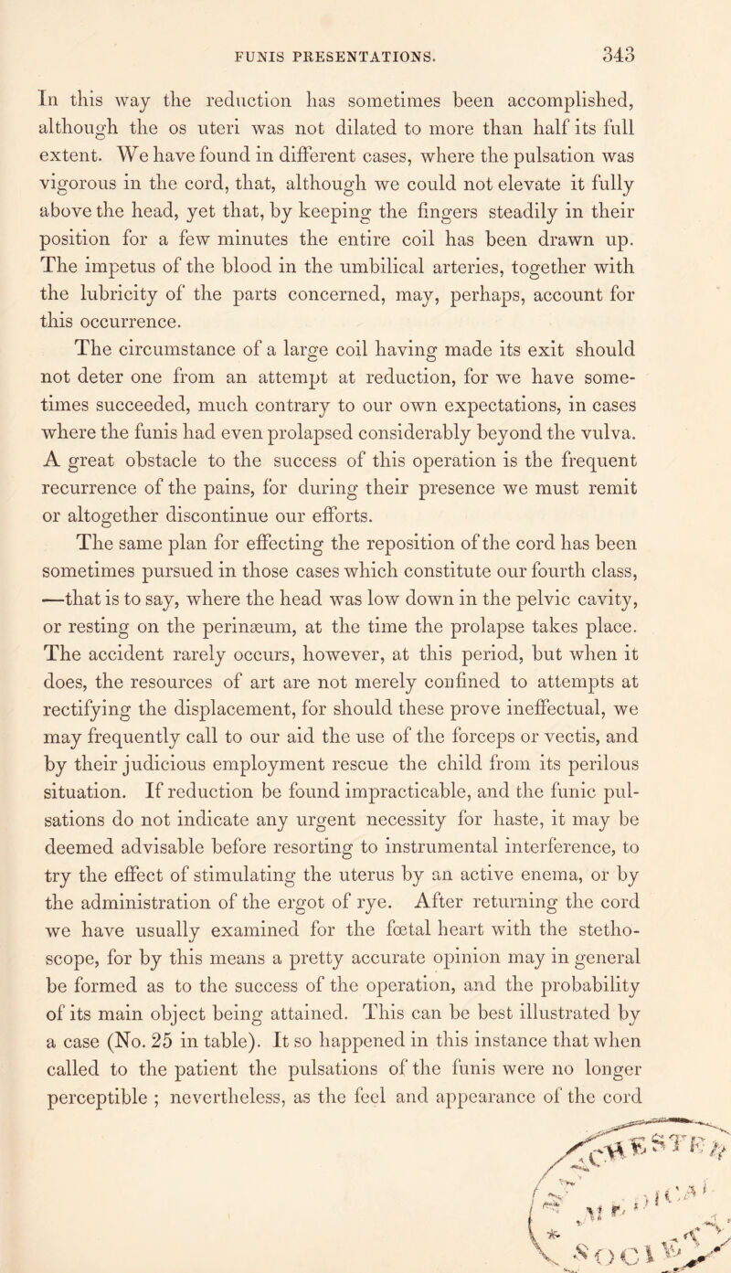 In this way the reduction has sometimes been accomplished, although the os uteri was not dilated to more than half its full extent. We have found in different cases, where the pulsation was vigorous in the cord, that, although we could not elevate it fully above the head, yet that, by keeping the fingers steadily in their position for a few minutes the entire coil has been drawn up. The impetus of the blood in the umbilical arteries, together with the lubricity of the parts concerned, may, perhaps, account for this occurrence. The circumstance of a large coil having made its exit should not deter one from an attempt at reduction, for wTe have some¬ times succeeded, much contrary to our own expectations, in cases where the funis had even prolapsed considerably beyond the vulva. A great obstacle to the success of this operation is the frequent recurrence of the pains, for during their presence we must remit or altogether discontinue our efforts. The same plan for effecting the reposition of the cord has been sometimes pursued in those cases which constitute our fourth class, —that is to say, where the head was low down in the pelvic cavity, or resting on the peringeum, at the time the prolapse takes place. The accident rarely occurs, however, at this period, but when it does, the resources of art are not merely confined to attempts at rectifying the displacement, for should these prove ineffectual, we may frequently call to our aid the use of the forceps or vectis, and by their judicious employment rescue the child from its perilous situation. If reduction be found impracticable, and the funic pul¬ sations do not indicate any urgent necessity for haste, it may be deemed advisable before resorting to instrumental interference, to try the effect of stimulating the uterus by an active enema, or by the administration of the ergot of rye. After returning the cord we have usually examined for the foetal heart with the stetho¬ scope, for by this means a pretty accurate opinion may in general be formed as to the success of the operation, and the probability of its main object being attained. This can be best illustrated by a case (No. 25 in table). It so happened in this instance that when called to the patient the pulsations of the funis were no longer perceptible ; nevertheless, as the feel and appearance of the cord