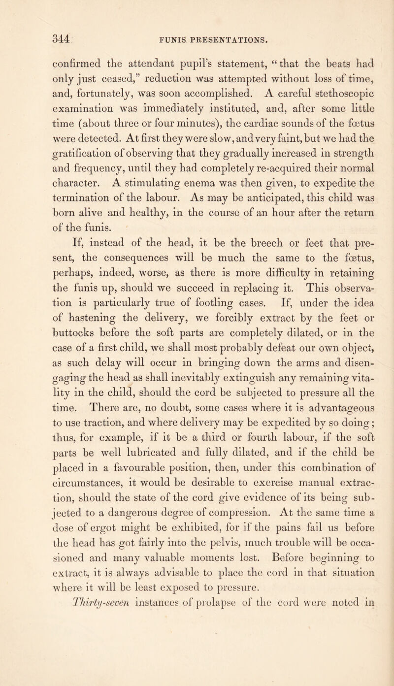 confirmed the attendant pupil’s statement, “ that the beats had only just ceased,” reduction was attempted without loss of time, and, fortunately, was soon accomplished. A careful stethoscopic examination was immediately instituted, and, after some little time (about three or four minutes), the cardiac sounds of the foetus were detected. At first they were slow, and very faint, but we had the gratification of observing that they gradually increased in strength and frequency, until they had completely re-acquired their normal character. A stimulating enema was then given, to expedite the termination of the labour. As may be anticipated, this child was born alive and healthy, in the course of an hour after the return of the funis. If, instead of the head, it be the breech or feet that pre¬ sent, the consequences will be much the same to the foetus, perhaps, indeed, worse, as there is more difficulty in retaining the funis up, should we succeed in replacing it. This observa¬ tion is particularly true of footling cases. If, under the idea of hastening the delivery, we forcibly extract by the feet or buttocks before the soft parts are completely dilated, or in the case of a first child, we shall most probably defeat our own object, as such delay will occur in bringing down the arms and disen¬ gaging the head as shall inevitably extinguish any remaining vita¬ lity in the child, should the cord be subjected to pressure all the time. There are, no doubt, some cases where it is advantageous to use traction, and where delivery may be expedited by so doing; thus, for example, if it be a third or fourth labour, if the soft parts be wTell lubricated and fully dilated, and if the child be placed in a favourable position, then, under this combination of circumstances, it would be desirable to exercise manual extrac¬ tion, should the state of the cord give evidence of its being sub¬ jected to a dangerous degree of compression. At the same time a dose of ergot might be exhibited, for if the pains fail us before the head has got fairly into the pelvis, much trouble will be occa¬ sioned and many valuable moments lost. Before beginning to extract, it is always advisable to place the cord in that situation where it will be least exposed to pressure. Thirty-seven instances of prolapse of the cord were noted in
