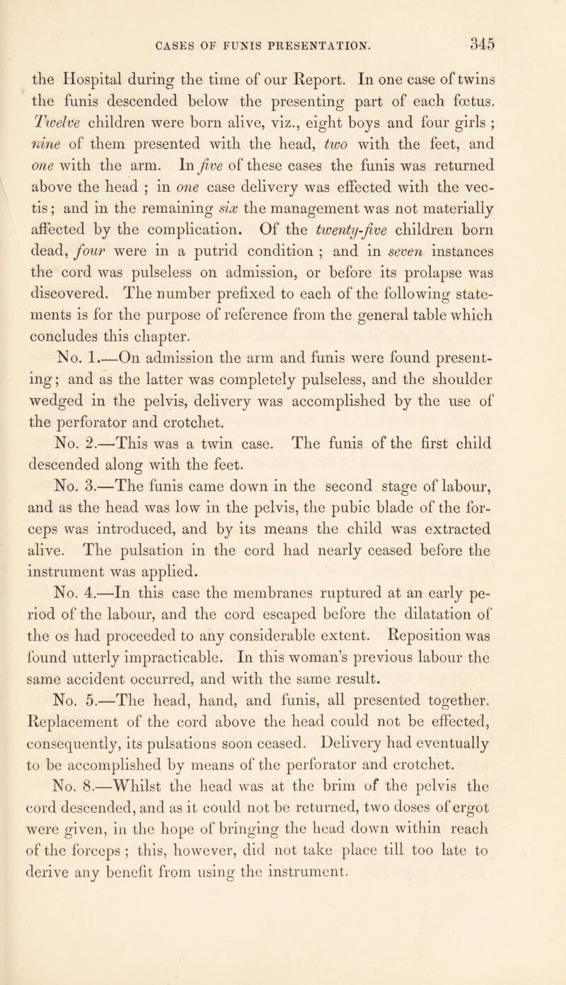 the Hospital during the time of our Report. In one case of twins v the funis descended below the presenting part of each foetus. Tivelve children were born alive, viz., eight boys and four girls ; nine of them presented with the head, two with the feet, and one with the arm. In five of these cases the funis was returned above the head ; in one case delivery was effected with the vec- tis; and in the remaining six the management was not materially affected by the complication. Of the twenty-jive children born dead, four were in a putrid condition ; and in seven instances the cord was pulseless on admission, or before its prolapse was discovered. The number prefixed to each of the following state¬ ments is for the purpose of reference from the general table which concludes this chapter. No. 1_On admission the arm and funis were found present¬ ing ; and as the latter was completely pulseless, and the shoulder wrndged in the pelvis, delivery was accomplished by the use of the perforator and crotchet. No. 2.—This was a twin case. The funis of the first child descended along with the feet. No. 3.—The funis came down in the second stage of labour, and as the head was low in the pelvis, the pubic blade of the for¬ ceps was introduced, and by its means the child wTas extracted alive. The pulsation in the cord had nearly ceased before the instrument was applied. No. 4.—In this case the membranes ruptured at an early pe¬ riod of the labour, and the cord escaped before the dilatation of the os had proceeded to any considerable extent. Reposition was found utterly impracticable. In this woman’s previous labour the same accident occurred, and with the same result. No. 5.—The head, hand, and funis, all presented together. Replacement of the cord above the head could not be effected, consequently, its pulsations soon ceased. Delivery had eventually to be accomplished by means of the perforator and crotchet. No. 8.—Whilst the head was at the brim of the pelvis the cord descended, and as it could not be returned, two doses of ergot were given, in the hope of bringing the head down within reach of the forceps ; this, however, did not take place till too late to derive any benefit from using the instrument.