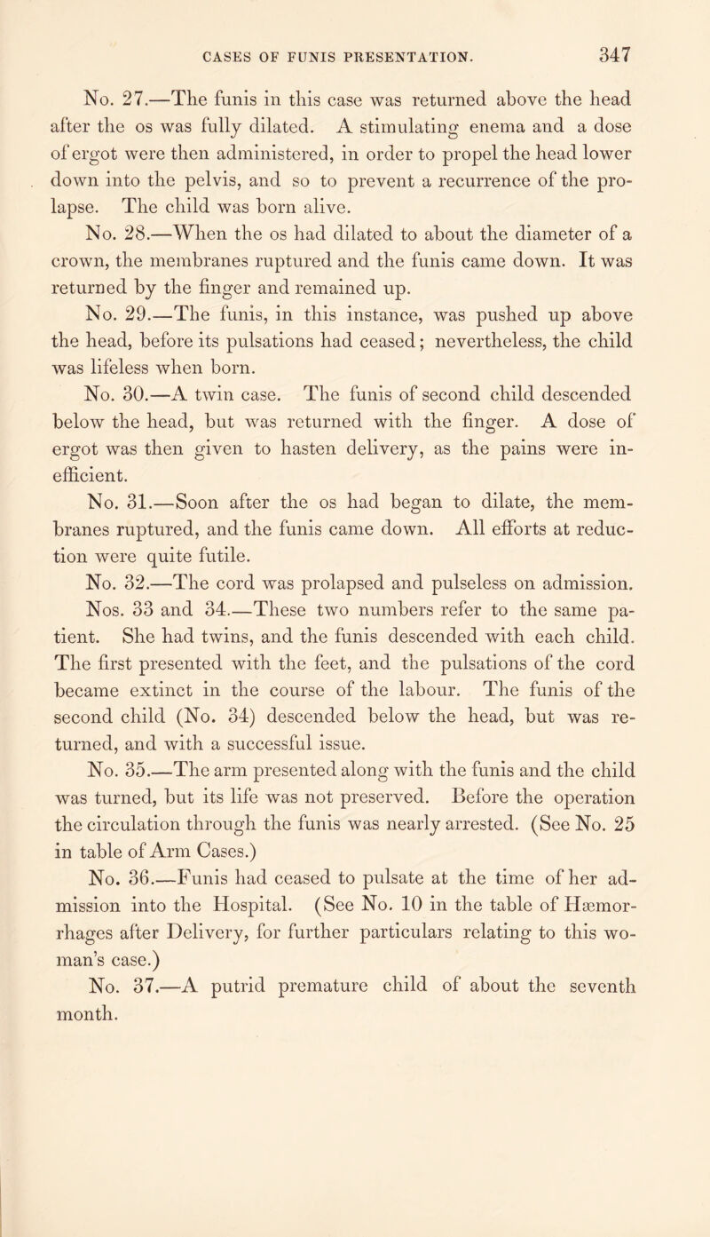 No. 27.—The funis in this case was returned above the head after the os was fully dilated. A stimulating enema and a dose of ergot were then administered, in order to propel the head lower down into the pelvis, and so to prevent a recurrence of the pro¬ lapse. The child was horn alive. No. 28.—When the os had dilated to about the diameter of a crown, the membranes ruptured and the funis came down. It was returned by the finger and remained up. No. 29.—The funis, in this instance, was pushed up above the head, before its pulsations had ceased; nevertheless, the child was lifeless when born. No. 30.—A twin case. The funis of second child descended below the head, but was returned with the finger. A dose of ergot was then given to hasten delivery, as the pains were in¬ efficient. No. 31.—Soon after the os had began to dilate, the mem¬ branes ruptured, and the funis came down. All efforts at reduc¬ tion were quite futile. No. 32.—The cord was prolapsed and pulseless on admission. Nos. 33 and 34.—These two numbers refer to the same pa¬ tient. She had twins, and the funis descended with each child. The first presented with the feet, and the pulsations of the cord became extinct in the course of the labour. The funis of the second child (No. 34) descended below the head, but was re¬ turned, and with a successful issue. No. 35.—The arm presented along with the funis and the child was turned, but its life w^as not preserved. Before the operation the circulation through the funis was nearly arrested. (See No. 25 in table of Arm Cases.) No. 36.—Funis had ceased to pulsate at the time of her ad¬ mission into the Hospital. (See No. 10 in the table of Haemor¬ rhages after Delivery, for further particulars relating to this wo¬ man’s case.) No. 37.—A putrid premature child of about the seventh month.