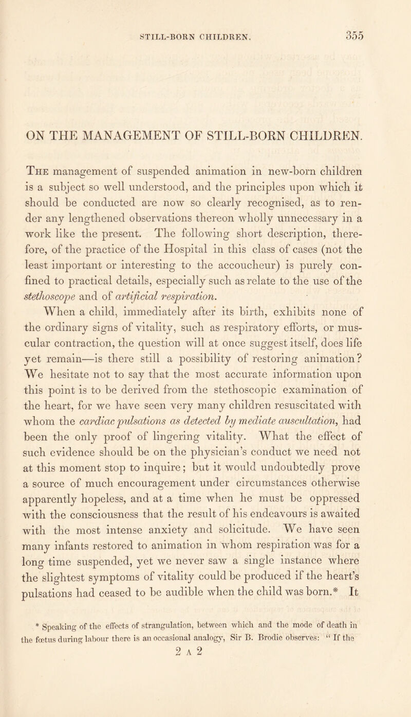ON THE MANAGEMENT OF STILL-BORN CHILDREN. The management of suspended animation in new-born children is a subject so well understood, and the principles upon which it should be conducted are now so clearly recognised, as to ren¬ der any lengthened observations thereon wholly unnecessary in a work like the present. The following short description, there¬ fore, of the practice of the Hospital in this class of cases (not the least important or interesting to the accoucheur) is purely con¬ fined to practical details, especially such as relate to the use of the stethoscope and of artificial respiration. When a child, immediately after its birth, exhibits none of the ordinary signs of vitality, such as respiratory efforts, or mus¬ cular contraction, the question will at once suggest itself, does life yet remain—is there still a possibility of restoring animation? We hesitate not to say that the most accurate information upon this point is to be derived from the stethoscopic examination of the heart, for we have seen very many children resuscitated with whom the cardiac pulsations as detected by mediate auscultation, had been the only proof of lingering vitality. What the effect of such evidence should be on the physician’s conduct we need not at this moment stop to inquire; but it would undoubtedly prove a source of much encouragement under circumstances otherwise apparently hopeless, and at a time when he must be oppressed with the consciousness that the result of his endeavours is awaited with the most intense anxiety and solicitude. We have seen many infants restored to animation in whom respiration was for a long time suspended, yet we never saw a single instance where the slightest symptoms of vitality could be produced if the heart’s pulsations had ceased to be audible when the child was born.* It * Speaking of the effects of strangulation, between which and the mode of death in the foetus during labour there is an occasional analogy, Sir B. Brodie observes: “ If the 2 a 2