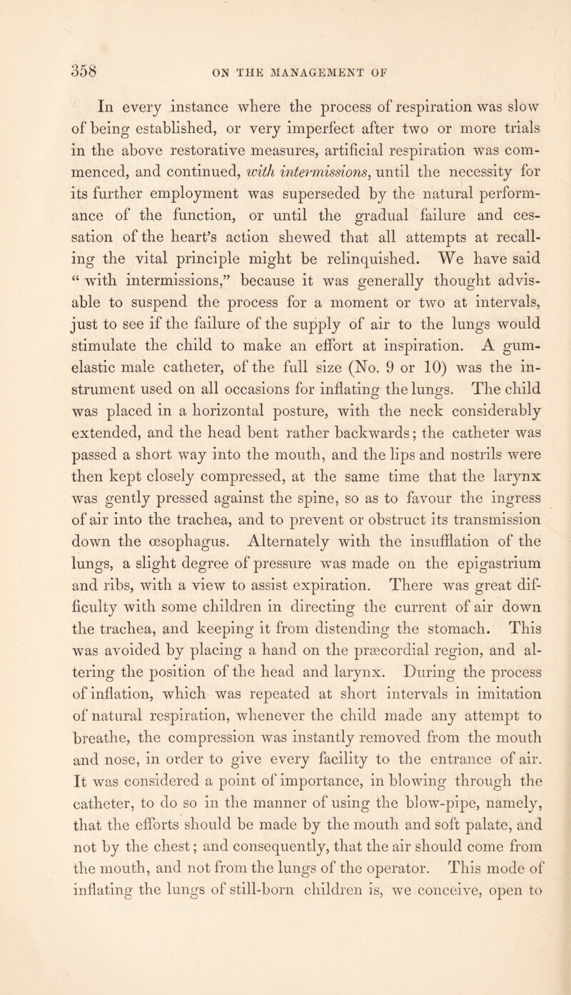 In every instance where the process of respiration was slow of being established, or very imperfect after two or more trials in the above restorative measures, artificial respiration was com¬ menced, and continued, with intermissions, until the necessity for its further employment was superseded by the natural perform¬ ance of the function, or until the gradual failure and ces¬ sation of the heart’s action shewed that all attempts at recall¬ ing the vital principle might be relinquished. We have said “ with intermissions,” because it was generally thought advis¬ able to suspend the process for a moment or two at intervals, just to see if the failure of the supply of air to the lungs would stimulate the child to make an effort at inspiration. A gum- elastic male catheter, of the full size (No. 9 or 10) was the in¬ strument used on all occasions for inflating the lungs. The child was placed in a horizontal posture, with the neck considerably extended, and the head bent rather backwards; the catheter was passed a short way into the mouth, and the lips and nostrils were then kept closely compressed, at the same time that the larynx was gently pressed against the spine, so as to favour the ingress of air into the trachea, and to prevent or obstruct its transmission down the oesophagus. Alternately with the insufflation of the lungs, a slight degree of pressure was made on the epigastrium and ribs, with a view to assist expiration. There was great dif¬ ficulty with some children in directing the current of air down the trachea, and keeping it from distending the stomach. This was avoided by placing a hand on the prsecordial region, and al¬ tering the position of the head and larynx. During the process of inflation, which was repeated at short intervals in imitation of natural respiration, whenever the child made any attempt to breathe, the compression was instantly removed from the mouth and nose, in order to give every facility to the entrance of air. It was considered a point of importance, in blowing through the catheter, to do so in the manner of using the blow-pipe, namely, that the efforts should be made by the mouth and soft palate, and not by the chest; and consequently, that the air should come from the mouth, and not from the lungs of the operator. This mode of inflating the lungs of still-born children is, we conceive, open to