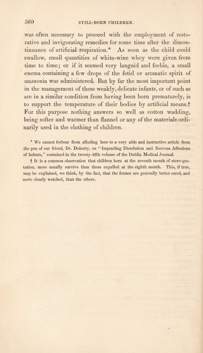 was often necessary to proceed with the employment of resto¬ rative and invigorating remedies for some time after the discon¬ tinuance of artificial respiration.* As soon as the child could swallow, small quantities of white-wine whey were given from time to time; or if it seemed very languid and feeble, a small enema containing a few drops of the fetid or aromatic spirit of ammonia was administered. But by far the most important point in the management of these weakly, delicate infants, or of such as are in a similar condition from having been born prematurely, is to support the temperature of their bodies by artificial means.f For this purpose nothing answers so well as cotton wadding, being softer and warmer than flannel or any of the materials ordi¬ narily used in the clothing of children. * We cannot forbear from alluding here to a very able and instructive article from the pen of our friend, Dr. Doherty, on “Impending Dissolution and Nervous Affections of Infants,” contained in the twenty-fifth volume of the Dublin Medical Journal. f It is a common observation that children born at the seventh month of utero-ges- tation, more usually survive than those expelled at the eighth month. This, if true, may be explained, we think, by the fact, that the former are generally better cared, and more closely watched, than the others.