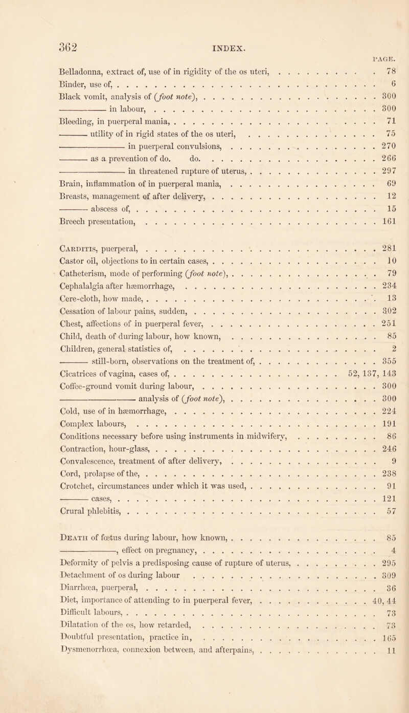 PAGE. Belladonna, extract of, use of in rigidity of the os uteri,.78 Binder, use of,. 6 Black vomit, analysis of (foot note),.300 -in labour,.300 Bleeding, in puerperal mania, .. .... 71 -utility of in rigid states of the os uteri, .75 •-in puerperal convulsions,...270 ■-as a prevention of do. do.266 -in threatened rupture of uterus,.297 Brain, inflammation of in puerperal mania,. 69 Breasts, management of after delivery,. 12 -abscess of,.. 15 Breech presentation,.161 Carditis, puerperal,. Castor oil, objections to in certain cases,. Catheterism, mode of performing {foot note),. Cephalalgia after haemorrhage,. Cere-cloth, how made,.. Cessation of labour pains, sudden, .. Chest, affections of in puerperal fever,. Child, death of during labour, how known,. Children, general statistics of,.'. -- still-born, observations on the treatment of, . . . Cicatrices of vagina, cases of,. Coffee-ground vomit during labour,. -analysis of {foot note),. Cold, use of in haemorrhage,. Complex labours,. Conditions necessary before using instruments in midwifery, Contraction, hour-glass,. Convalescence, treatment of after delivery,. Cord, prolapse of the,. Crotchet, circumstances under which it was used, .... •-cases,. Crural phlebitis,. . 281 . 10 . . . 79 ... 234 ... 13 . . . 3.02 ... 251 ... 85 ... 2 ... 355 52, 137, 143 ... 300 ... 300 ... 224 ... 191 ... 86 . . . 246 ... 9 ... 238 ... 91 ... 121 ... 57 Death of foetus during labour, how known,.85 -, effect on pregnancy,. 4 Deformity of pelvis a predisposing cause of rupture of uterus,.295 Detachment of os during labour .309 Diarrhoea, puerperal,.36 Diet, importance of attending to in puerperal fever,.40, 44 Difficult labours,. 73 Dilatation of the os, how retarded,. 73 Doubtful presentation, practice in,.1(55 Dysmenorrhoea, connexion between, and afterpains,. 11