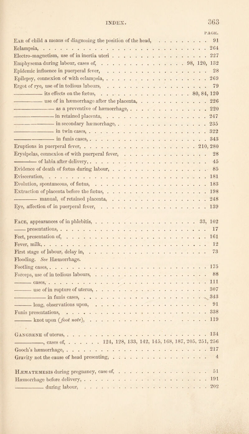 PAGE. Eak of child a means of diagnosing the position of the head, .91 Eclampsia,. 264 Electro-magnetism, use of in inertia uteri.227 Emphysema during labour, cases of,. 98, 120, 132 Epidemic influence in puerperal fever, .28 Epilepsy, connexion of with eclampsia,...269 Ergot of rye, use of in tedious labours,.79 -its effects on the foetus,. 80, 84, 120 -use of in haemorrhage after the placenta,.226 -as a preventive of haemorrhage,.220 -in retained placenta,. 247 -in secondary haemorrhage,.235 -in twin cases,.322 -in funis cases,.343 Eruptions in puerperal fever,.210, 280 Erysipelas, connexion of with puerperal fever,.28 --— of labia after delivery,.45 Evidence of death of foetus during labour,.85 Evisceration,.181 Evolution, spontaneous, of foetus,.183 Extraction of placenta before the foetus,.198 -manual, of retained placenta,.248 Eye, affection of in puerperal fever,......139 Face, appearances of in phlebitis, ..33, 102 -presentations,.17 Feet, presentation of,.161 Fever, milk,.12 First stage of labour, delay in,. 73 Flooding. See Haemorrhage. Footling cases,.175 Forceps, use of in tedious labours,. 88 - cases, . Ill -use of in rupture of uterus,.307 --in funis cases,.... 343 -long, observations upon, ..91 Funis presentations,......338 -knot upon (/oo£ rcofe),.119 Gangrene of uterus,.134 _, cases of,. 124, 128, 133, 142, 145, 168, 187, 205, 251, 256 Gooch’s haemorrhage,.217 Gravity not the cause of head presenting,. 4 HiEMATEMESis during pregnancy, case of,.51 Flaemorrhage before delivery,.191 -during labour,.202