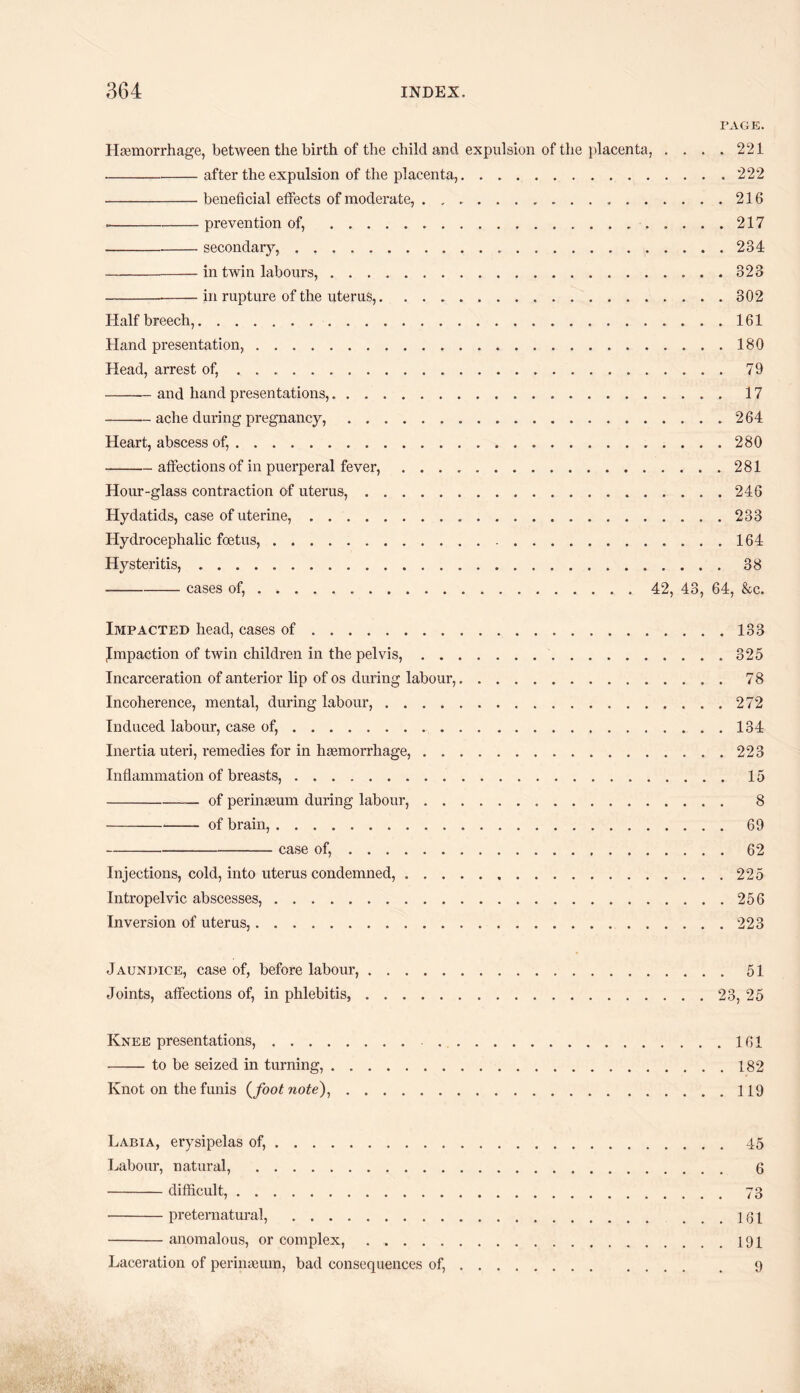 PAGE. Haemorrhage, between the birth of the child and expulsion of the placenta, . . . .221 -after the expulsion of the placenta,. 222 -beneficial effects of moderate, . .. 216 --prevention of, . 217 --secondary,. .234 -in twin labours,.323 ---in rupture of the uterus,.302 Half breech,.161 Hand presentation,.180 Head, arrest of,.79 -and hand presentations,. 17 -— ache during pregnancy,.264 Heart, abscess of,.280 -affections of in puerperal fever,.281 Hour-glass contraction of uterus,.246 Hydatids, case of uterine,.233 Hydrocephalic foetus,.164 Hysteritis,.38 -cases of,. 42, 43, 64, &c. Impacted head, cases of.133 Jmpaction of twin children in the pelvis,.325 Incarceration of anterior lip of os during labour,.78 Incoherence, mental, during labour,.272 Induced labour, case of,.134 Inertia uteri, remedies for in haemorrhage,.223 Inflammation of breasts,.15 -of perinaeum during labour,. 8 -of brain,.69 -case of,.62 Injections, cold, into uterus condemned,.225 Intropelvic abscesses,.256 Inversion of uterus,.223 Jaundice, case of, before labour,.51 Joints, affections of, in phlebitis,.23, 25 Knee presentations,. 161 -to be seized in turning,.182 Knot on the funis (footnote),.119 Labia, erysipelas of,.45 Labour, natural, . 6 -difficult,. 73 -preternatural,.101 -anomalous, or complex, ..191 Laceration of perinaeum, bad consequences of,. 9