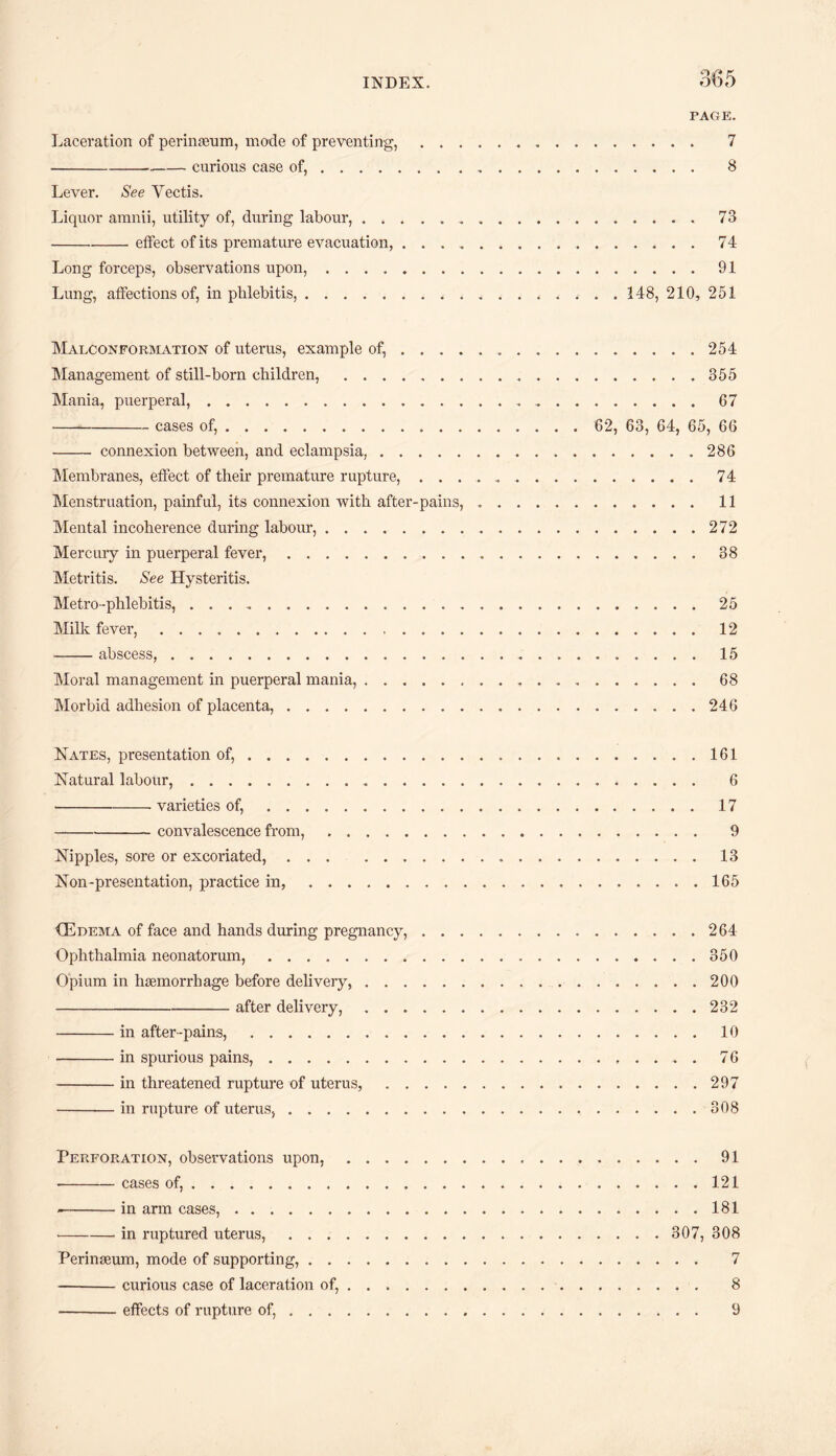 PAGE. Laceration of perinaeum, mode of preventing,. 7 -curious case of,. 8 Lever. See Yectis. Liquor amnii, utility of, during labour,.73 -effect of its premature evacuation,.74 Long forceps, observations upon,.91 Lung, affections of, in phlebitis,. 148, 210, 251 Malconformation of uterus, example of,.254 Management of still-born children,.355 Mania, puerperal,. 67 -cases of,. 62, 63, 64, 65, 66 - connexion between, and eclampsia,.286 Membranes, effect of their premature rupture, .......74 Menstruation, painful, its connexion with after-pains, .. 11 Mental incoherence during labour,.272 Mercury in puerperal fever,.38 Metritis. See Hysteritis. Metro-phlebitis,.25 Milk fever,. 12 -abscess,. 15 Moral management in puerperal mania,. 68 Morbid adhesion of placenta,.246 Nates, presentation of,. 161 Natural labour,. 6 - varieties of,.17 -convalescence from,. 9 Nipples, sore or excoriated,.13 Non-presentation, practice in,.165 <Edema of face and hands during pregnancy,.264 Ophthalmia neonatorum,.350 Opium in haemorrhage before delivery,. 200 -after delivery,.232 -in after-pains,.10 -in spurious pains,.76 -in threatened rupture of uterus,.297 -in rupture of uterus,.308 Perforation, observations upon,.91 --cases of,.121 -in arm cases,.181 •-in ruptured uterus,.307, 308 Perinaeum, mode of supporting,. 7 -curious case of laceration of,. 8 -effects of rupture of,. 9