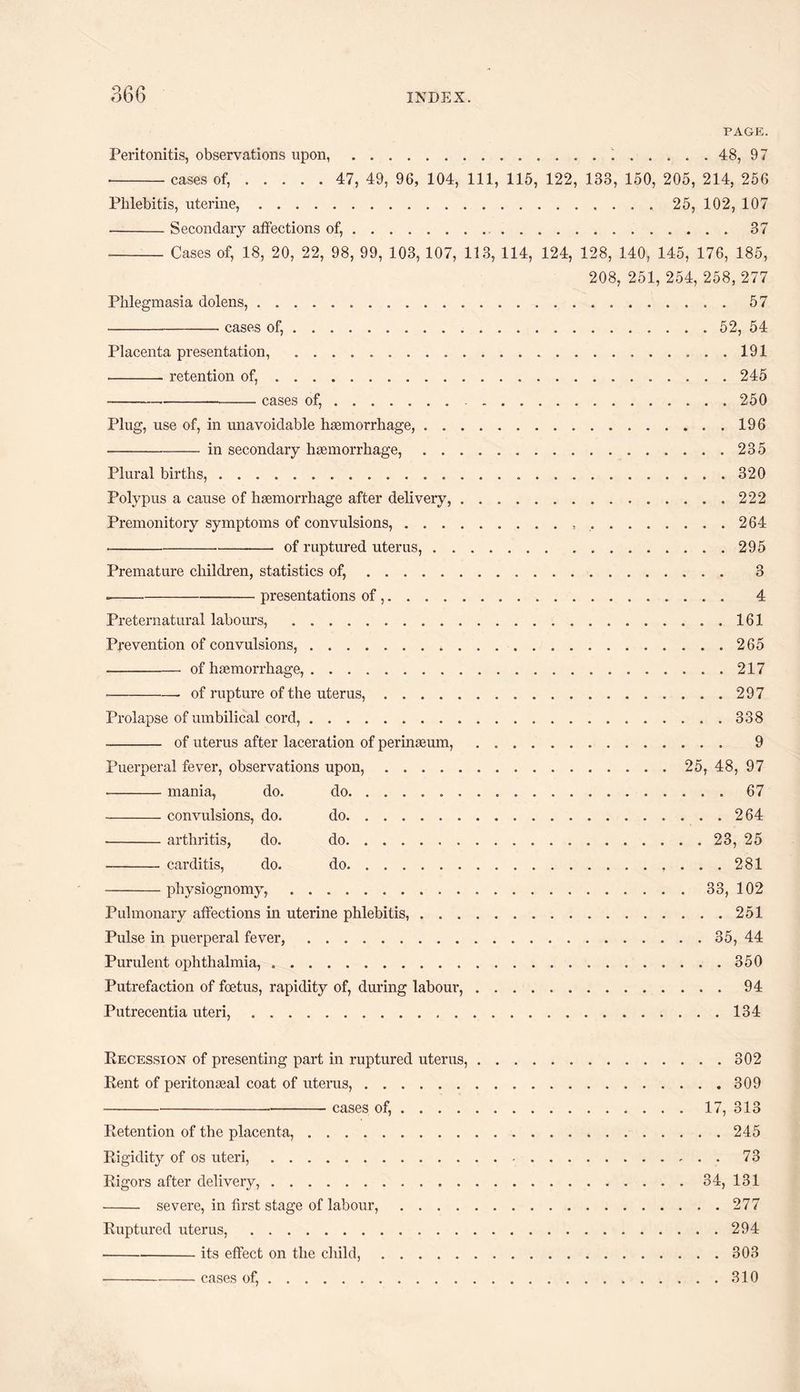 36 G PAGE. Peritonitis, observations upon,...48, 97 --cases of,. 47, 49, 96, 104, 111, 115, 122, 138, 150, 205, 214, 256 Phlebitis, uterine,.. 25, 102, 107 -Secondary affections of,...37 -Cases of, 18, 20, 22, 98, 99, 103, 107, 113, 114, 124, 128, 140, 145, 176, 185, 208, 251, 254, 258, 277 Phlegmasia dolens,. 57 --- cases of,.52, 54 Placenta presentation, ....191 -retention of,...245 ---— cases of, ....... ..250 Plug, use of, in unavoidable haemorrhage,.196 --in secondary haemorrhage,.235 Plural births,.320 Polypus a cause of haemorrhage after delivery, ..222 Premonitory symptoms of convulsions,. 264 -—• of ruptured uterus,.295 Premature children, statistics of,. 3 .-presentations of.. 4 Preternatural labours, .161 Prevention of convulsions,.265 -of haemorrhage,.217 •-- of rupture of the uterus,.297 Prolapse of umbilical cord,.338 - of uterus after laceration of perinaeum,. 9 Puerperal fever, observations upon,. 25, 48, 97 --mania, do. do.67 -convulsions, do. do.264 --arthritis, do. do.. 23, 25 -carditis, do. do. 281 -physiognomy,.33, 102 Pulmonary affections in uterine phlebitis,.251 Pulse in puerperal fever,.35, 44 Purulent ophthalmia, ..350 Putrefaction of foetus, rapidity of, during labour,.94 Putrecentia uteri,.134 Recession of presenting part in ruptured uterus,.302 Rent of peritonaeal coat of uterus,.309 ---cases of,.17, 313 Retention of the placenta,.245 Rigidity of os uteri,. 73 Rigors after delivery,...34, 131 - severe, in first stage of labour,.277 Ruptured uterus,.294 -its effect on the child,.303 -cases of,.310