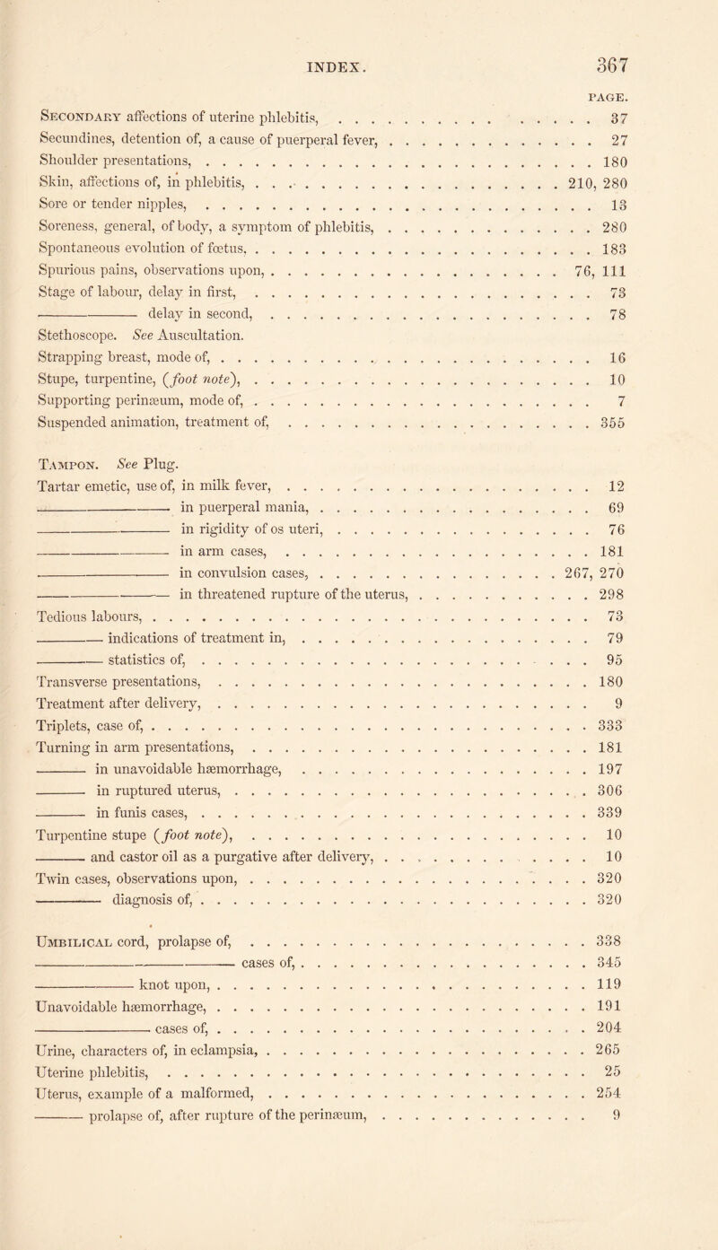 PAGE. Secondary affections of uterine phlebitis,.37 Secundines, detention of, a cause of puerperal fever,.27 Shoulder presentations,.180 Skin, affections of, in phlebitis, . . ..210, 280 Sore or tender nipples,.13 Soreness, general, of body, a symptom of phlebitis,.280 Spontaneous evolution of foetus.183 Spurious pains, observations upon,.. 76, 111 Stage of labour, delay in first,.73 -delay in second,.78 Stethoscope. See Auscultation. Strapping breast, mode of,.16 Stupe, turpentine, (foot note),.10 Supporting perinaeum, mode of,. 7 Suspended animation, treatment of,.355 Tampon. See Plug. Tartar emetic, use of, in milk fever,.12 -- in puerperal mania,.69 _in rigidity of os uteri,.76 -- in arm cases,.181 ---- in convulsion cases,.267, 270 - -in threatened rupture of the uterus,.298 Tedious labours,.73 -indications of treatment in,...79 - — statistics of,.....95 Transverse presentations,......180 Treatment after delivery,. 9 Triplets, case of,.333 Turning in arm presentations,.181 - in unavoidable haemorrhage,.197 - in ruptured uterus,.306 - in funis cases,.339 Turpentine stupe (foot note),.10 -— and castor oil as a purgative after delivery, . .... 10 Twin cases, observations upon,. 320 -— diagnosis of,.320 Umbilical cord, prolapse of,.338 -— cases of,.345 -knot upon,.119 Unavoidable haemorrhage,.191 -- cases of,.. . 204 Urine, characters of, in eclampsia,.265 Uterine phlebitis,.25 Uterus, example of a malformed, ..254 -prolapse of, after rupture of the perinaeum,... 9