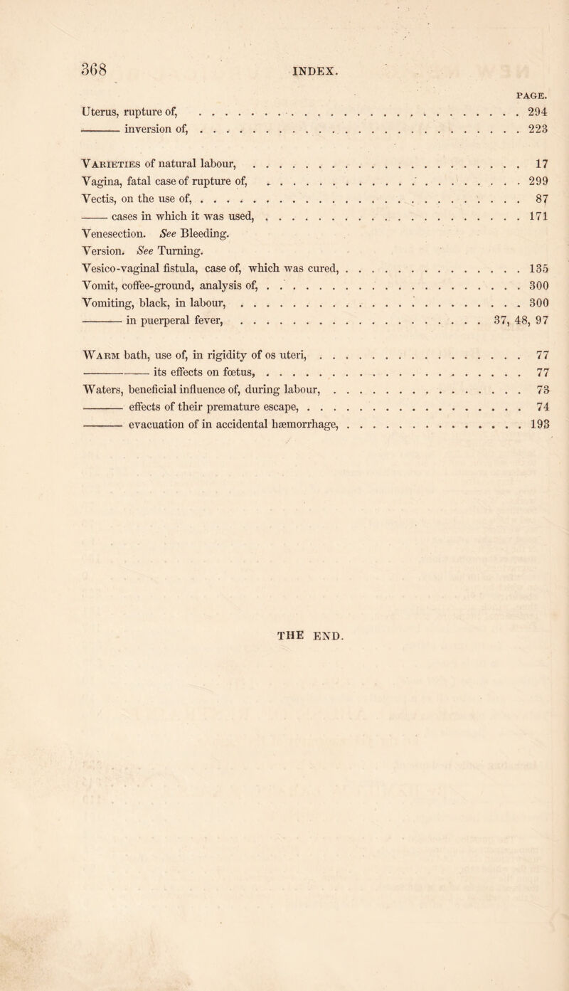 PAGE. Uterus, rupture of, . 294 -inversion of,.223 Varieties of natural labour, .17 Vagina, fatal case of rupture of, ...'.299 Vectis, on tbe use of,.87 -cases in which it was used,..171 Venesection. See Bleeding. Version. See Turning. Vesico-vaginal fistula, case of, which was cured,.135 Vomit, coffee-ground, analysis of, . ...300 Vomiting, black, in labour,.300 -in puerperal fever, . 37, 48, 97 Warm bath, use of, in rigidity of os uteri,.77 -its effects on foetus,.77 Waters, beneficial influence of, during labour,.73 - effects of their premature escape,.74 - evacuation of in accidental haemorrhage,.193 THE END.