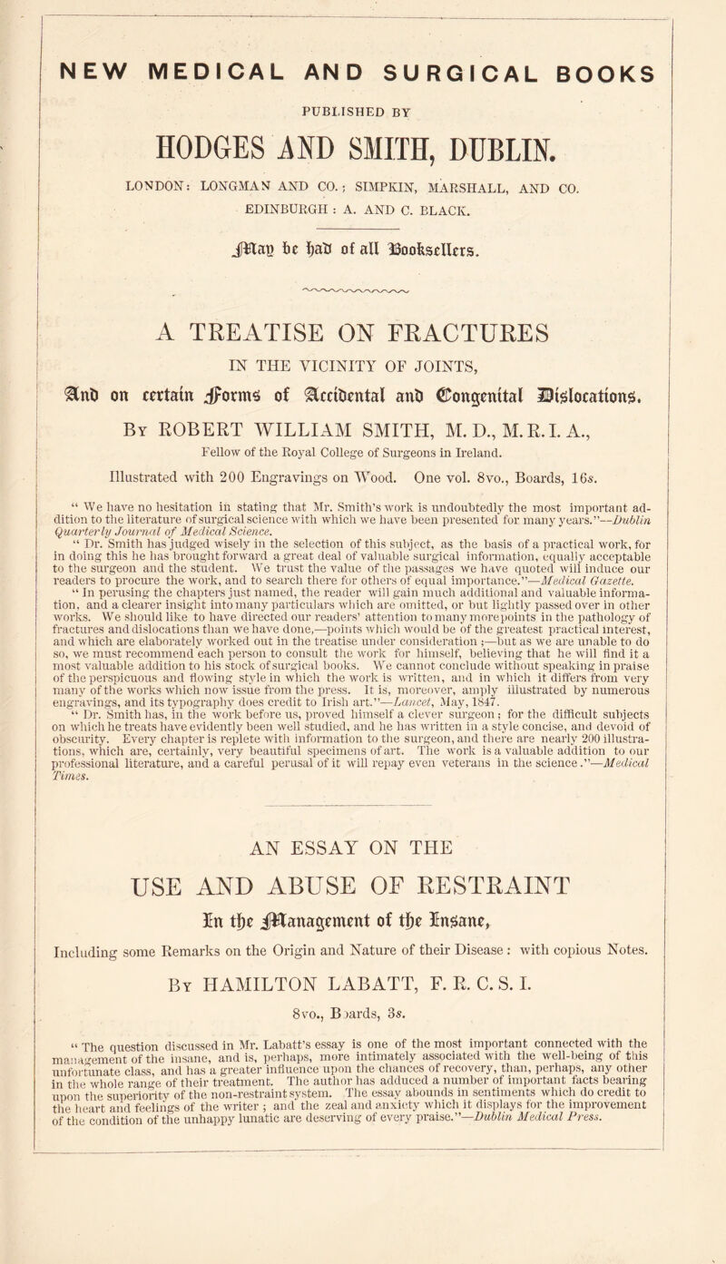 NEW MEDICAL AND SURGICAL BOOKS PUBLISHED BY HODGES MD SMITH, DUBLIN. LONDON: LONGMAN AND CO.; SIMPKIN, MARSHALL, AND CO. EDINBURGH : A. AND C. BLACK. .plat! Be I)aU of all ^Booksellers. A TREATISE ON FRACTURES IN THE VICINITY OF JOINTS, ®nt) on certain jForrns of Stccificntal ani) Congenital Dislocations. By ROBERT WILLIAM SMITH, M.D., M.R.I. A., Fellow of the Royal College of Surgeons in Ireland. Illustrated with 200 Engravings on Wood. One vol. 8vo., Boards, 16s. “ We have no hesitation in stating that Mr. Smith’s work is undoubtedly the most important ad¬ dition to the literature of surgical science with which we have been presented for many years.”—Dublin Quarterly Journal of Medical Science. “ Dr. Smith has judged wisely in the selection of this subject, as the basis of a practical work, for in doing this he has brought forward a great deal of valuable surgical information, equally acceptable to the surgeon and the student. We trust the value of the passages we have quoted will induce our readers to procure the work, and to search there for others of equal importance.”—Medical Gazette. “ In perusing the chapters just named, the reader will gain much additional and valuable informa¬ tion, and a clearer insight into many particulars which are omitted, or hut lightly passed over in other works. We should like to have directed our readers’ attention to many more points in the pathology of fractures and dislocations than we have done,—points which would be of the greatest practical interest, and which are elaborately worked out in the treatise under consideration ;—but as we are unable to do so, we must recommend each person to consult the work for himself, believing that he will find it a most valuable addition to his stock of surgical books. We cannot conclude without speaking in praise of the perspicuous and flowing style in which the work is written, and in which it differs from very many of the works which now issue from the press. It is, moreover, amply illustrated by numerous engravings, and its typography does credit to Irish art.”—Lancet, May, 1847. “ Dr. Smith has, in the work before us, proved himself a clever surgeon ; for the difficult subjects on which he treats have evidently been well studied, and he has written in a style concise, and devoid of obscurity. Every chapter is replete with information to the surgeon, and there are nearly 200 illustra¬ tions, which are, certainly, very beautiful specimens of art. The work is a valuable addition to our professional literature, and a careful perusal of it will repay even veterans in the, science.”—Medical Times. AN ESSAY ON THE USE AND ABUSE OF RESTRAINT In t|)e JRanagement of t|)e Insane, Including some Remarks on the Origin and Nature of their Disease : with copious Notes. By HAMILTON LABATT, F. R. C. S. I. 8vo., Boards, 3s. “ The question discussed in Mr. Labatt’s essay is one of the most important connected with the management of the insane, and is, perhaps, more intimately associated with the well-being of tliis unfortunate class, and has a greater influence upon the chances of recovery, than, peihaps, any other in the whole range of their treatment. The author has adduced a number of important facts bearing upon the superiority of the non-restraint system. The essay abounds in sentiments which do credit to the heart and feelings of the writer ; and the zeal and anxiety which it displays tor the improvement of the condition of the unhappy lunatic are deserving of every praise.”—Dublin Medical Press.