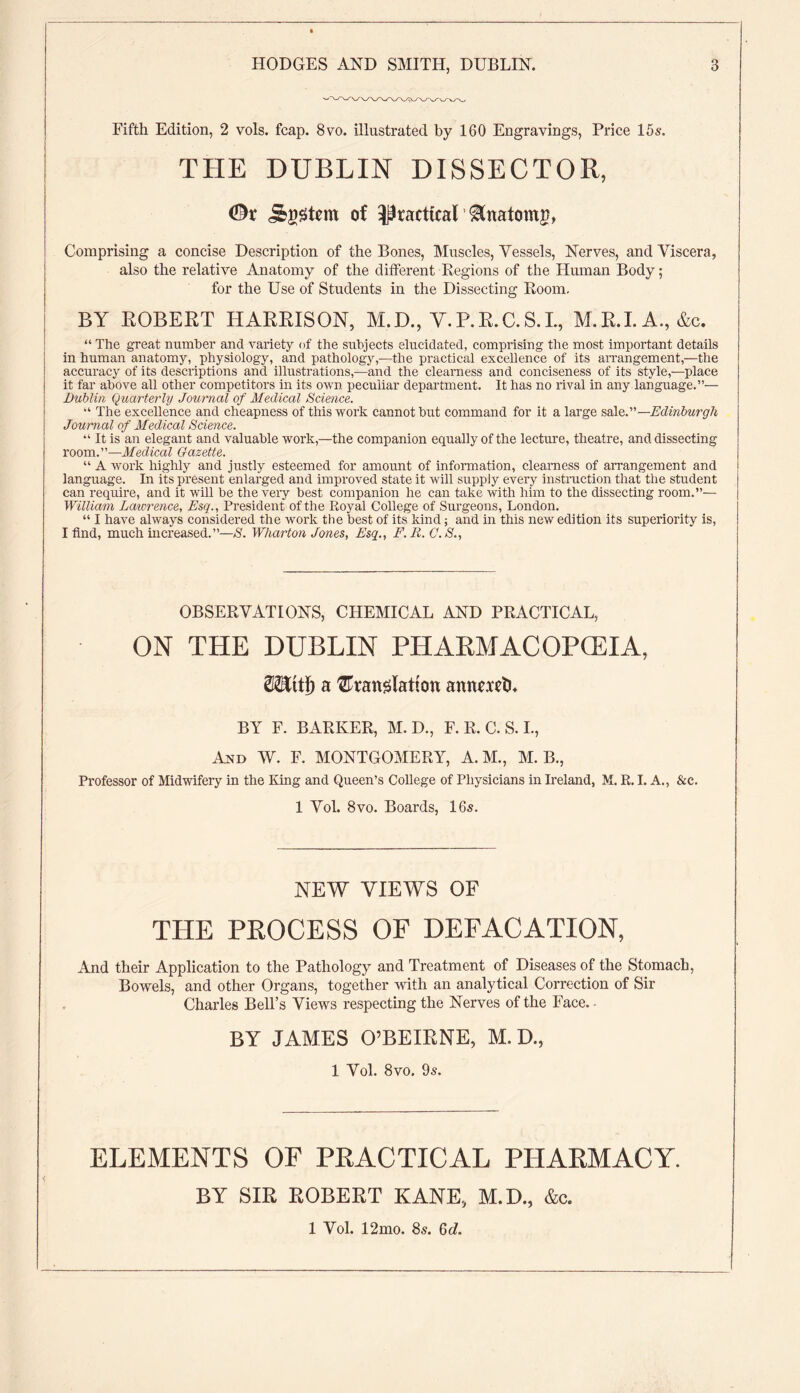Fifth Edition, 2 vols. fcap. 8vo. illustrated by 160 Engravings, Price 15s. THE DUBLIN DISSECTOR, ©v System of practical Anatomy, Comprising a concise Description of the Bones, Muscles, Vessels, Nerves, and Viscera, also the relative Anatomy of the different Regions of the Human Body; for the Use of Students in the Dissecting Room. BY ROBERT HARRISON, M.H., Y.P.R.C.S.I., M.R.I.A., &c. “ The great number and variety of the subjects elucidated, comprising the most important details in human anatomy, physiology, and pathology,—the practical excellence of its arrangement,—the accuracy of its descriptions and illustrations,—and the clearness and conciseness of its style,—place it far above all other competitors in its own peculiar department. It has no rival in any language.”— Dublin Quarterly Journal of Medical Science. “ The excellence and cheapness of this work cannot but command for it a large sale. ’’ —Edinburgh Journal of J/edical Science. “ It is an elegant and valuable work,—the companion equally of the lecture, theatre, and dissecting room.”—Medical Gazette. “ A work highly and justly esteemed for amount of information, clearness of arrangement and language. In its present enlarged and improved state it will supply every instruction that the student can require, and it will be the veiy best companion he can take with him to the dissecting room.”— [ William Lawrence, Esq., President of the Royal College of Surgeons, London. “ I have always considered the work the best of its kind; and in this new edition its superiority is, | I find, much increased.”—S. Wharton Jones, Esq., F.R. C.S., OBSERVATIONS, CHEMICAL AND PRACTICAL, ON THE DUBLIN PHARMACOPOEIA, Mttf) a translation annmth BY F. BARKER, M. D., F. R. C. S. I., And W. F. MONTGOMERY, A.M., M. B., Professor of Midwifery in the King and Queen’s College of Physicians in Ireland, M. R. I. A., &c. 1 Vol. 8vo. Boards, 16s. NEW VIEWS OF THE PROCESS OF DEFACATION, And their Application to the Pathology and Treatment of Diseases of the Stomach, Bowels, and other Organs, together with an analytical Correction of Sir Charles Bell’s Views respecting the Nerves of the Face. ■ BY JAMES O’BEIRNE, M. D., 1 Vol. 8vo. 9s. ELEMENTS OF PRACTICAL PHARMACY. BY SIR ROBERT KANE, M.D., &c. 1 Vol. 12mo. 8s. Gd.