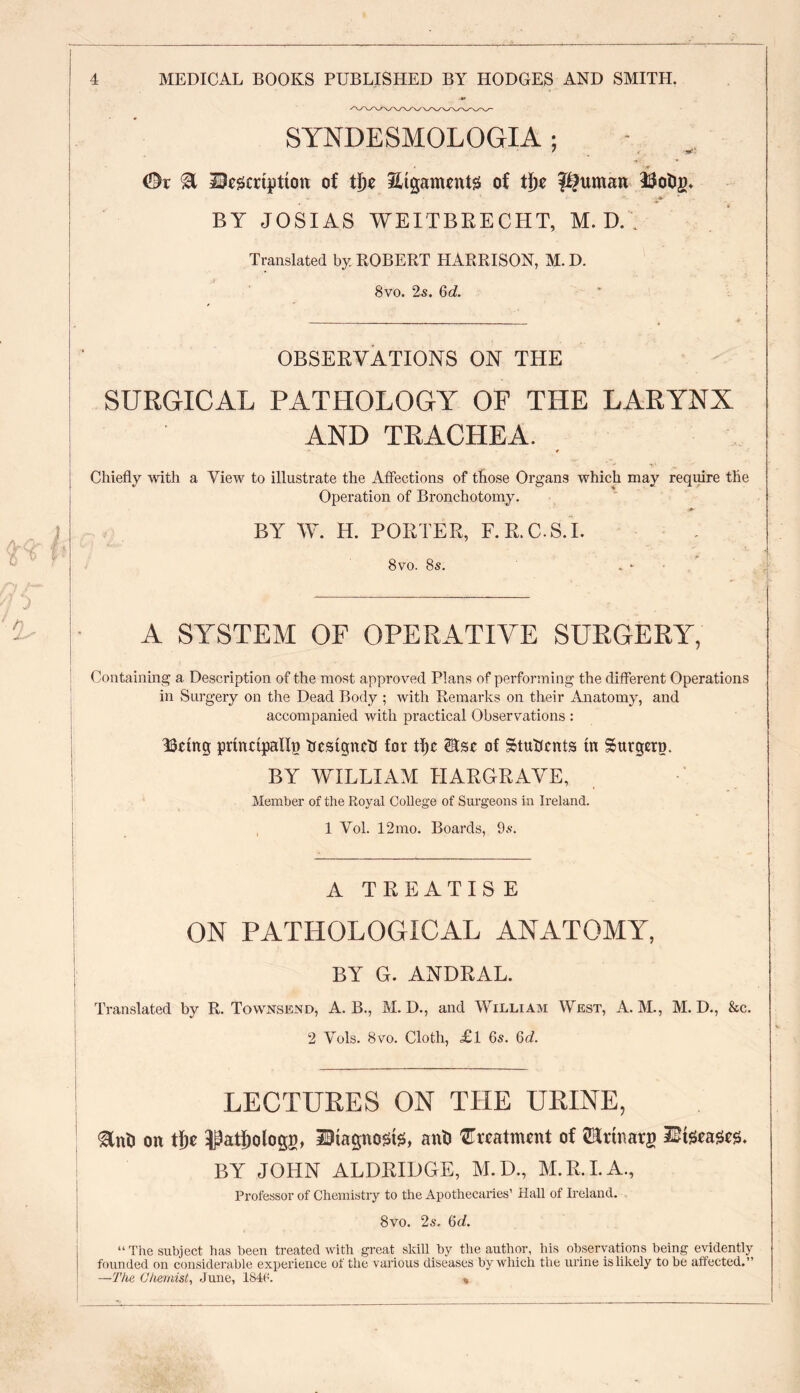 SYNDESMOLOGIA ; / *i\ 0r % Inscription of ti)c Srigaments of tty pitman Iftotiy* io • *• P- * BY JOSIAS WEI'T BRECHT, M. D. Translated by ROBERT HARRISON, M. D. 8vo. 2s. 6d. OBSERVATIONS ON THE SURGICAL PATHOLOGY OF THE LARYNX AND TRACHEA. * Chiefly with a View to illustrate the Affections of those Organs which may require the Operation of Bronchotomy. BY W. H. PORTER, F.R.C.S.I. 8vo. 8s. A SYSTEM OF OPERATIVE SURGERY, Containing a Description of the most approved Plans of performing the different Operations in Surgery on the Dead Body ; with Remarks on their Anatomy, and accompanied with practical Observations : Being principally trestgnctf for tl)c 2Kst of Students in Surgery. BY WILLIAM HARGRAVE, Member of the Royal College of Surgeons in Ireland. 1 Vol. 12mo. Boards, 9s. A TREATISE ON PATHOLOGICAL ANATOMY, BY G. ANDRAL. Translated by R. Townsend, A. B., M. D., and William West, A. M., M. D., &c. 2 Yols. 8vo. Cloth, £l 6s. Qd. LECTURES ON THE URINE, gfnti on tty ^atfjologg, Diagnosis, anti treatment of Urinary Diseases. BY JOHN ALDRIDGE, M.D., M.R.I.A., Professor of Chemistry to the Apothecaries’ Hall of Ireland. 8vo. 2s. bd. “The subject lias been treated with great skill by the author, his observations being evidently founded on considerable experience of the various diseases by which the urine is likely to be affected.” —The Chemist, June, 184<:. *