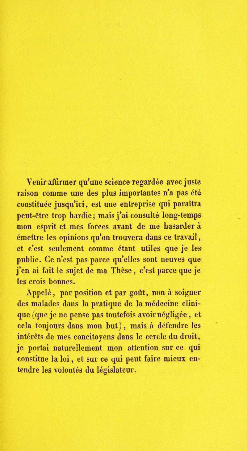 Venir affirmer qu’une science regardée avec juste raison comme une des plus importantes n’a pas été constituée jusqu’ici, est une entreprise qui paraîtra peut-être trop hardie; mais j’ai consulté long-temps mon esprit et mes forces avant de me hasarder à émettre les opinions qu’on trouvera dans ce travail, et c’est seulement comme étant utiles que je les publie. Ce n’est pas parce qu’elles sont neuves que j’en ai fait le sujet de ma Thèse, c’est parce que je les crois bonnes. Appelé, par position et par goût, non à soigner des malades dans la pratique de la médecine clini- que (que je ne pense pas toutefois avoir négligée, et cela toujours dans mon but), mais à défendre les intérêts de mes concitoyens dans le cercle du droit, je portai naturellement mon attention sur ce qui constitue la loi, et sur ce qui peut faire mieux en- tendre les volontés du législateur.