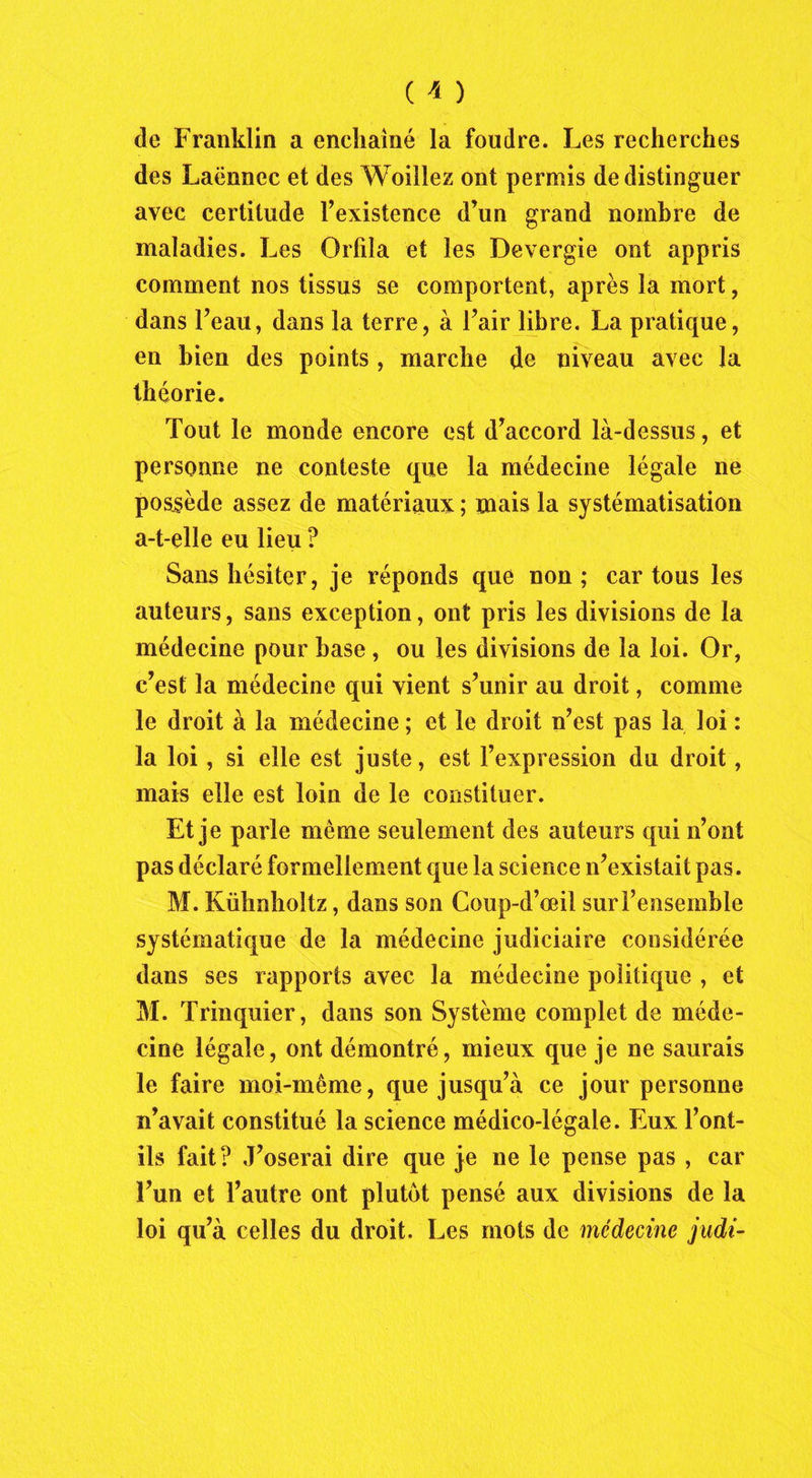 de Franklin a enchaîné la foudre. Les recherches des Laënnec et des Woillez ont permis de distinguer avec certitude l’existence d’un grand nombre de maladies. Les Orfila et les Devergie ont appris comment nos tissus se comportent, après la mort, dans l’eau, dans la terre, à l’air libre. La pratique, en bien des points, marche de niveau avec la théorie. Tout le monde encore est d’accord là-dessus, et personne ne conteste que la médecine légale ne possède assez de matériaux ; mais la systématisation a-t-elle eu lieu ? Sans hésiter, je réponds que non; car tous les auteurs, sans exception, ont pris les divisions de la médecine pour hase, ou les divisions de la loi. Or, c’est la médecine qui vient s’unir au droit, comme le droit à la médecine ; et le droit n’est pas la loi : la loi, si elle est juste, est l’expression du droit, mais elle est loin de le constituer. Et je parle même seulement des auteurs qui n’ont pas déclaré formellement que la science n’existait pas. M. Kühnhoîtz, dans son Coup-d’œil sur l’ensemble systématique de la médecine judiciaire considérée dans ses rapports avec la médecine politique , et M. Trinquier, dans son Système complet de méde- cine légale, ont démontré, mieux que je ne saurais le faire moi-même, que jusqu’à ce jour personne n’avait constitué la science médico-légale. Eux l’ont- ils fait? J’oserai dire que je ne le pense pas , car l’un et l’autre ont plutôt pensé aux divisions de la loi qu’à celles du droit. Les mots de médecine judi-