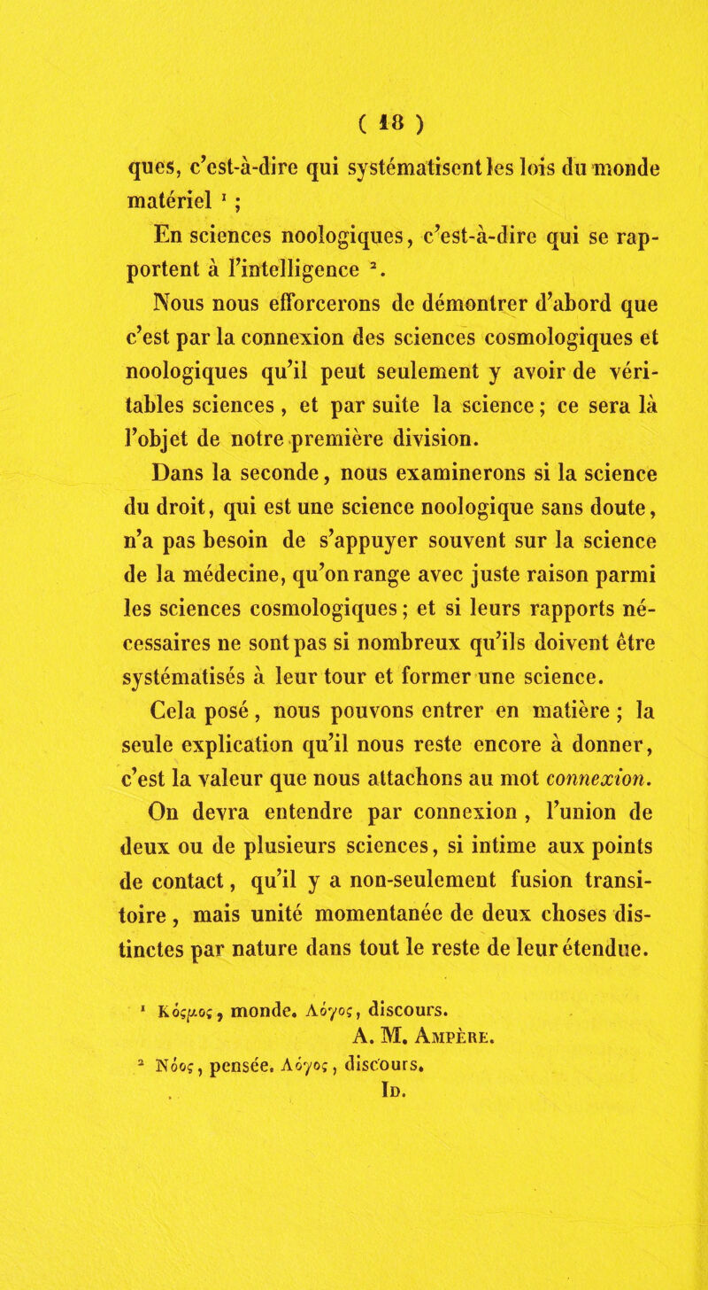 ques, c’est-à-dire qui systématisent les lois du monde matériel 1 ; En sciences noologiques, c’est-à-dire qui se rap- portent à l’intelligence 2. Nous nous efforcerons de démontrer d’abord que c’est par la connexion des sciences cosmologiques et noologiques qu’il peut seulement y avoir de véri- tables sciences , et par suite la science ; ce sera là l’objet de notre première division. Dans la seconde, nous examinerons si la science du droit, qui est une science noologique sans doute, n’a pas besoin de s’appuyer souvent sur la science de la médecine, qu’on range avec juste raison parmi les sciences cosmologiques ; et si leurs rapports né- cessaires ne sont pas si nombreux qu’ils doivent être systématisés à leur tour et former une science. Cela posé, nous pouvons entrer en matière ; la seule explication qu’il nous reste encore à donner, c’est la valeur que nous attachons au mot connexion. On devra entendre par connexion , l’union de deux ou de plusieurs sciences, si intime aux points de contact, qu’il y a non-seulement fusion transi- toire , mais unité momentanée de deux choses dis- tinctes par nature dans tout le reste de leur étendue. 1 Kôçpoî, monde. Aoyoç, discours. A. M. Ampère. 2 Nôoç, pensée. Aôyoç, discours. In.