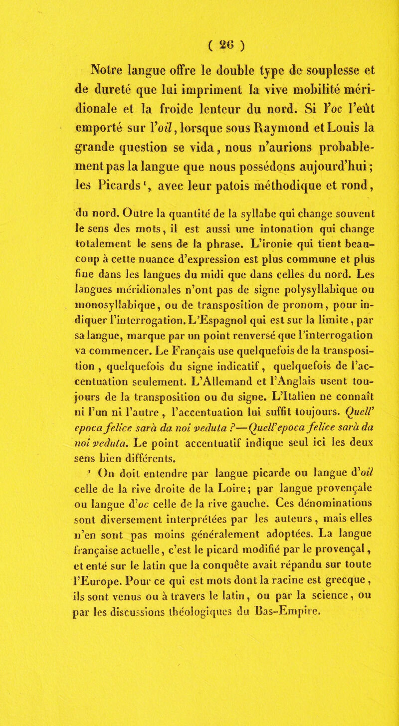 Notre langue offre le double type de souplesse et de dureté que lui impriment la vive mobilité méri- dionale et la froide lenteur du nord. Si Foc Feût emporté sur Yoü, lorsque sous Raymond et Louis la grande question se vida , nous n’aurions probable- ment pas la langue que nous possédons aujourd’hui ; les Picards1, avec leur patois méthodique et rond, du nord. Outre la quantité de la syllabe qui change souvent le sens des mots, il est aussi une intonation qui change totalement le sens de la phrase. L’ironie qui tient beau- coup à cette nuance d’expression est plus commune et plus fine dans les langues du midi que dans celles du nord. Les langues méridionales n’ont pas de signe polysyllabique ou monosyllabique, ou de transposition de pronom, pour in- diquer l’interrogation. L’Espagnol qui est sur la limite, par sa langue, marque par un point renversé que l’interrogation va commencer. Le Français use quelquefois de la transposi- tion , quelquefois du signe indicatif, quelquefois de l’ac- centuation seulement. L’Allemand et l’Anglais usent tou- jours de la transposition ou du signe. L’Italien ne connaît ni l’un ni l’autre , l’accentuation lui suffit toujours. Quell’ epoca felice sarli (la noi vedula P—Quell'1epoca felice sara da noi vedula. Le point accentualif indique seul ici les deux sens bien différents. 1 On doit entendre par langue picarde ou langue d'oil celle de la rive droite de la Loire; par langue provençale ou langue d’oc celle de la rive gauche. Ces dénominations sont diversement interprétées par les auteurs , mais elles n’en sont pas moins généralement adoptées. La langue française actuelle, c’est le picard modifié par le provençal, et enté sur le latin que la conquête avait répandu sur toute l’Europe. Pour ce qui est mots dont la racine est grecque , ils sont venus ou à travers le latin, ou par la science, ou par les discussions tbéologiques du Bas-Empire.