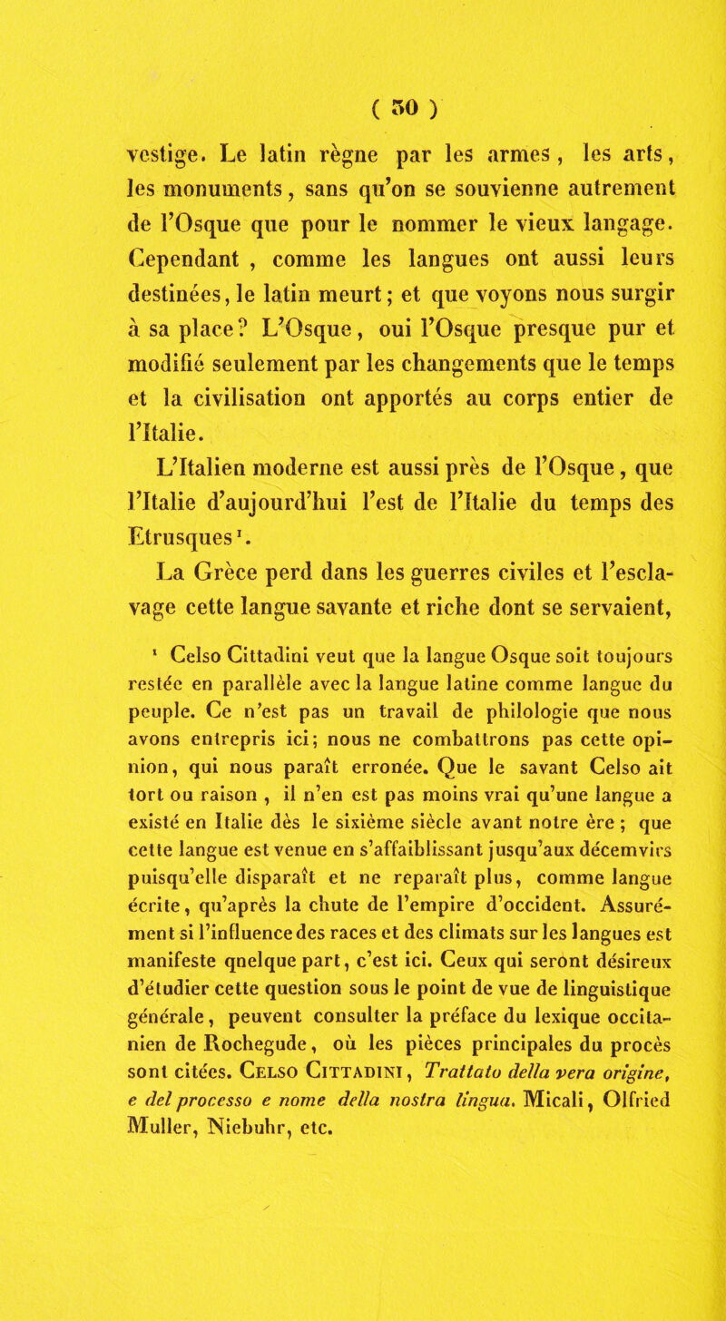 ( r>o ) vestige. Le latin règne par les armes, les arts, les monuments, sans qu’on se souvienne autrement de FOsque que pour le nommer le vieux langage. Cependant , comme les langues ont aussi leurs destinées, le latin meurt; et que voyons nous surgir à sa place ? L’Osque, oui l’Osque presque pur et modifié seulement par les changements que le temps et la civilisation ont apportés au corps entier de l’Italie. L’Italien moderne est aussi près de l’Osque , que l’Italie d’aujourd’hui l’est de l’Italie du temps des Etrusques1. La Grèce perd dans les guerres civiles et l’escla- vage cette langue savante et riche dont se servaient, 1 Celso Cittadini veut que la langue Osque soit toujours restée en parallèle avec la langue latine comme langue du peuple. Ce n’est pas un travail de philologie que nous avons entrepris ici; nous ne combattrons pas cette opi- nion, qui nous paraît erronée. Que le savant Celso ait tort ou raison , il n’en est pas moins vrai qu’une langue a existé en Italie dès le sixième siècle avant notre ère ; que cette langue est venue en s’affaiblissant jusqu’aux décemvirs puisqu’elle disparaît et ne reparaît plus, comme langue écrite, qu’après la chute de l’empire d’occident. Assuré- ment si l’influence des races et des climats sur les langues est manifeste quelque part, c’est ici. Ceux qui seront désireux d’étudier cette question sous le point de vue de linguistique générale, peuvent consulter la préface du lexique occita- nien de Rochegude, où les pièces principales du procès sont citées. Celso Cittadini, Trattato délia vera origine, e del processo e nome délia nostra lingua, Micali, Olfried Muller, Niebuhr, etc.