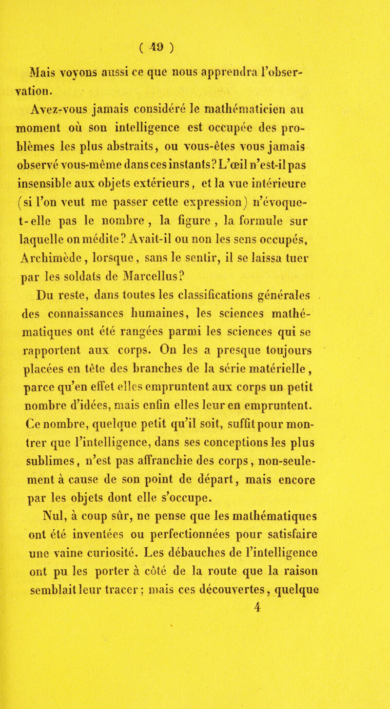 Mais voyons aussi ce que nous apprendra Inobser- vation. Avez-vous jamais considéré ïe mathématicien au moment où son intelligence est occupée des pro- blèmes les plus abstraits, ou vous-êtes vous jamais observé vous-même dans ces instants ? L’œil n’est-il pas insensible aux objets extérieurs, et la vue intérieure (si l’on veut me passer cette expression) n’évoque- t-elle pas le nombre, la figure, la formule sur laquelle on médite? Avait-il ou non les sens occupés, Archimède, lorsque, sans le sentir, il se laissa tuer par les soldats de Marcellus? Du reste, dans toutes les classifications générales des connaissances humaines, les sciences mathé- matiques ont été rangées parmi les sciences qui se rapportent aux corps. On les a presque toujours placées en tête des branches de la série matérielle, parce qu’en effet elles empruntent aux corps un petit nombre d’idées, mais enfin elles leur en empruntent. Ce nombre, quelque petit qu’il soit, suffit pour mon- trer que l’intelligence, dans ses conceptions les plus sublimes, n’est pas affranchie des corps, non-seule- ment à cause de son point de départ, mais encore par les objets dont elle s’occupe. Nul, à coup sûr, ne pense que les mathématiques ont été inventées ou perfectionnées pour satisfaire une vaine curiosité. Les débauches de l’intelligence ont pu les porter à coté de la route que la raison semblait leur tracer ; mais ces découvertes, quelque 4