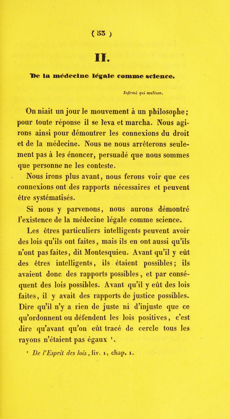 (35 ) II. 'De la médecine légale comme science* Infirme qui mullum. On niait un jour le mouvement à un philosophe; pour toute réponse il se leva et marcha. Nous agi- rons ainsi pour démontrer les connexions du droit et de la médecine. Nous ne nous arrêterons seule- ment pas à les énoncer, persuadé que nous sommes que personne ne les conteste. Nous irons plus avant, nous ferons voir que ces connexions ont des rapports nécessaires et peuvent être systématisés. Si nous y parvenons, nous aurons démontré l’existence de la médecine légale comme science. Les êtres particuliers intelligents peuvent avoir des lois qu’ils ont faites, mais ils en ont aussi qu’ils n’ont pas faites, dit Montesquieu. Avant qu’il y eût des êtres intelligents, ils étaient possibles ; ils avaient donc des rapports possibles, et par consé- quent des lois possibles. Avant qu’il y eût des lois faites, il y avait des rapports de justice possibles. Dire qu’il n’y a rien de juste ni d’injuste que ce qu’ordonnent ou défendent les lois positives, c’est dire qu’avant qu’on eût tracé de cercle tous les rayons n’étaient pas égaux V 1 De VEsprit des lois, liv. i, chap. i.